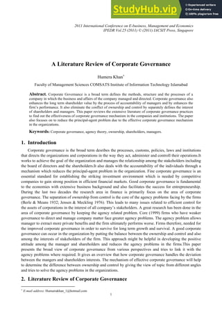 A Literature Review of Corporate Governance
Humera Khan+
Faculty of Management Sciences COMSATS Institute of Information Technology Islamabad
Abstract. Corporate Governance is a broad term defines the methods, structure and the processes of a
company in which the business and affairs of the company managed and directed. Corporate governance also
enhances the long term shareholder value by the process of accountability of managers and by enhances the
firm’s performance. It also eliminate the conflict of ownership and control by separately defines the interest
of shareholders and managers. This paper reviews the extensive literature of corporate governance practices
to find out the effectiveness of corporate governance mechanism in the companies and institutions. The paper
also focuses on to reduce the principal-agent problem due to the effective corporate governance mechanism
in the organizations.
Keywords: Corporate governance, agency theory, ownership, shareholders, managers.
1. Introduction
Corporate governance is the broad term desribes the processes, customs, policies, laws and institutions
that directs the organizations and corporations in the way they act, administer and controll their operations.It
works to achieve the goal of the organization and manages the relationship among the stakeholders including
the board of directors and the shareholders.It also deals with the accountability of the individuals through a
mechanism which reduces the principal-agent problem in the organization. Fine corporate governance is an
essential standard for establishing the striking investment environment which is needed by competitive
companies to gain strong position in efficient financial markets. Good corporate governance is fundamental
to the economies with extensive business background and also facilitates the success for entrepreneurship.
During the last two decades the research area in finance is primarily focus on the area of corporate
governance. The separation of ownership from control is the core of the agency problems facing by the firms
(Berle & Means 1932; Jensen & Meckling 1976). This leads to many issues related to efficient control for
the assets of corporations in the interest of all company’s stakeholders. A great research has been done in the
area of corporate governance by keeping the agency related problem. Core (1999) firms who have weaker
governance to direct and manage company matter face greater agency problems. The agency problem allows
manager to extract more private benefits and the firm ultimately performs worse. Firms therefore, needed for
the improved corporate governance in order to survive for long term growth and survival. A good corporate
governance can occur in the organization by putting the balance between the ownership and control and also
among the interests of stakeholders of the firm. This approach might be helpful in developing the positive
attitude among the manager and shareholders and reduces the agency problems in the firms.This paper
presents the broad view of corporate governance from various perspectives and tries to link it with the
agency problems where required. It gives an overview that how corporate governance handles the deviation
between the mangers and shareholders interests. The mechanism of effective corporate governance will help
to determine the difference between ownership and control by giving the view of topic from different angles
and tries to solve the agency problems in the organizations.
2. Literature Review of Corporate Governance
+
E-mail address: Humairakhan_1@hotmail.com
1
2011 International Conference on E-business, Management and Economics
IPEDR Vol.25 (2011) © (2011) IACSIT Press, Singapore
 