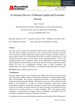 Business and Economic Research
ISSN 2162-4860
2019, Vol. 9, No. 4
http://ber.macrothink.org
179
A Literature Review of Human Capital and Economic
Growth
Ejiro U. Osiobe
The Department of Economics, Applied Statistics, and International Business
New Mexico State University, MSC 3CQ P. O. BOX 30001
Las Cruces, NM 88003-8001, USA.
Received: October 16, 2019 Accepted: November 6, 2019 Published: November 9, 2019
doi:10.5296/ber.v9i4.15624 URL: https://doi.org/10.5296/ber.v9i4.15624
Abstract
This work aims to examine the relationship between human capital and economic growth.
The study analyzes datasets from previous works, reviews previous literature, and draws
some conclusions on human capital and economic growth. The paper summarizes articles on
human capital in terms of (i) the theoretical framework of economic growth theory, (ii) the
neo-classical growth model, (iii) the Solow growth production-function, (iv) the new
endogenous theory, and (v) empirical evidence on the relationship and causal link between
human capital and economic growth. Assessing the literature on human capital and economic
growth will serve as a comprehensive literature guide to policy formulation and
implementation in the short-run and long-run of creating developmental goals for any region.
Keywords: Human capital, Economic growth
1. Introduction
The term “human capital” can be described as the abilities and skill sets of human beings.
The United Nations (2009) expands on the definition of productive wealth embodied in labor,
skills, and knowledge. This expertise, integrated with humans, is acquired partly through
formal and informal education. Human capital theory focuses not only on education but the
health of the individual as an input to economic production, while human capital
development (expenditure on education or training as a proxy) refers to the acquisition and an
increase in the number of persons who have the skills, knowledge, and experience that are
critical for the economic growth of a country (Adelakun, 2011). This paper’s primary
contribution to the literature on economic growth, development, and stability focuses on
providing a comprehensive summary of literature on the topic.
A sustainable economic growth path that incorporates environmentally sound development is
 