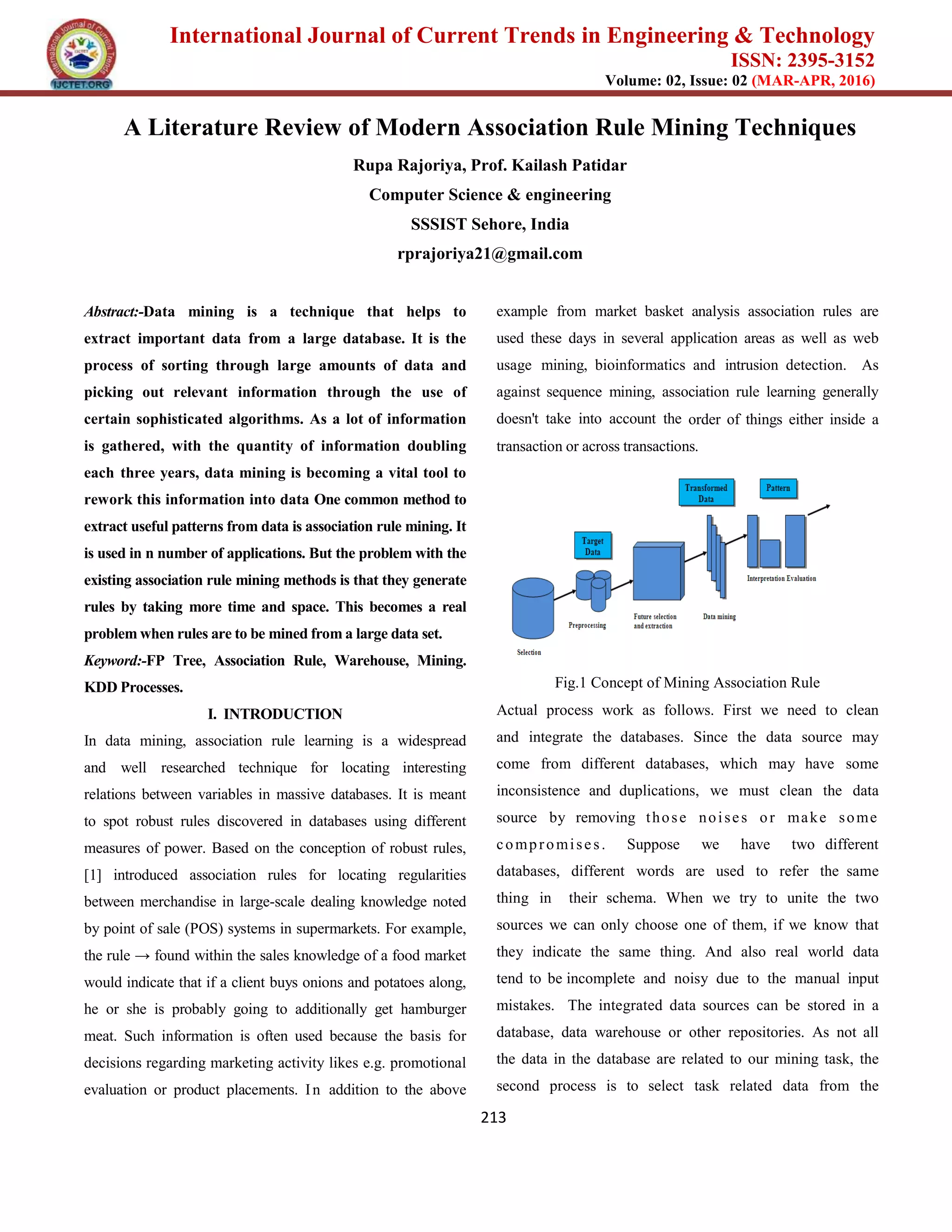 International Journal of Current Trends in Engineering & Technology
ISSN: 2395-3152
Volume: 02, Issue: 02 (MAR-APR, 2016)
213
A Literature Review of Modern Association Rule Mining Techniques
Rupa Rajoriya, Prof. Kailash Patidar
Computer Science & engineering
SSSIST Sehore, India
rprajoriya21@gmail.com
Abstract:-Data mining is a technique that helps to
extract important data from a large database. It is the
process of sorting through large amounts of data and
picking out relevant information through the use of
certain sophisticated algorithms. As a lot of information
is gathered, with the quantity of information doubling
each three years, data mining is becoming a vital tool to
rework this information into data One common method to
extract useful patterns from data is association rule mining. It
is used in n number of applications. But the problem with the
existing association rule mining methods is that they generate
rules by taking more time and space. This becomes a real
problem when rules are to be mined from a large data set.
Keyword:-FP Tree, Association Rule, Warehouse, Mining.
KDD Processes.
I. INTRODUCTION
In data mining, association rule learning is a widespread
and well researched technique for locating interesting
relations between variables in massive databases. It is meant
to spot robust rules discovered in databases using different
measures of power. Based on the conception of robust rules,
[1] introduced association rules for locating regularities
between merchandise in large-scale dealing knowledge noted
by point of sale (POS) systems in supermarkets. For example,
the rule → found within the sales knowledge of a food market
would indicate that if a client buys onions and potatoes along,
he or she is probably going to additionally get hamburger
meat. Such information is often used because the basis for
decisions regarding marketing activity likes e.g. promotional
evaluation or product placements. In addition to the above
example from market basket analysis association rules are
used these days in several application areas as well as web
usage mining, bioinformatics and intrusion detection. As
against sequence mining, association rule learning generally
doesn't take into account the order of things either inside a
transaction or across transactions.
Fig.1 Concept of Mining Association Rule
Actual process work as follows. First we need to clean
and integrate the databases. Since the data source may
come from different databases, which may have some
inconsistence and duplications, we must clean the data
source by removing those noises or make some
compromises. Suppose we have two different
databases, different words are used to refer the same
thing in their schema. When we try to unite the two
sources we can only choose one of them, if we know that
they indicate the same thing. And also real world data
tend to be incomplete and noisy due to the manual input
mistakes. The integrated data sources can be stored in a
database, data warehouse or other repositories. As not all
the data in the database are related to our mining task, the
second process is to select task related data from the
 