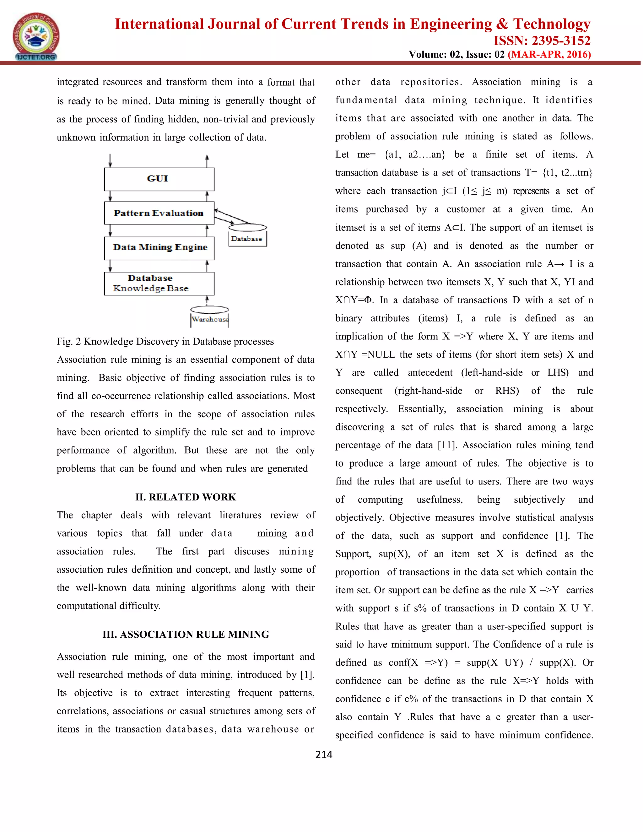 International Journal of Current Trends in Engineering & Technology
ISSN: 2395-3152
Volume: 02, Issue: 02 (MAR-APR, 2016)
214
integrated resources and transform them into a format that
is ready to be mined. Data mining is generally thought of
as the process of finding hidden, non-trivial and previously
unknown information in large collection of data.
Fig. 2 Knowledge Discovery in Database processes
Association rule mining is an essential component of data
mining. Basic objective of finding association rules is to
find all co-occurrence relationship called associations. Most
of the research efforts in the scope of association rules
have been oriented to simplify the rule set and to improve
performance of algorithm. But these are not the only
problems that can be found and when rules are generated
II. RELATED WORK
The chapter deals with relevant literatures review of
various topics that fall under data mining a nd
association rules. The first part discuses mining
association rules definition and concept, and lastly some of
the well-known data mining algorithms along with their
computational difficulty.
III. ASSOCIATION RULE MINING
Association rule mining, one of the most important and
well researched methods of data mining, introduced by [1].
Its objective is to extract interesting frequent patterns,
correlations, associations or casual structures among sets of
items in the transaction databases, data warehouse or
other data repositories. Association mining is a
fundamental data mining technique. It identifies
items that are associated with one another in data. The
problem of association rule mining is stated as follows.
Let me= {a1, a2….an} be a finite set of items. A
transaction database is a set of transactions T= {t1, t2...tm}
where each transaction j⊂I (1≤ j≤ m) represents a set of
items purchased by a customer at a given time. An
itemset is a set of items A⊂I. The support of an itemset is
denoted as sup (A) and is denoted as the number or
transaction that contain A. An association rule A→ I is a
relationship between two itemsets X, Y such that X, YI and
X∩Y=Φ. In a database of transactions D with a set of n
binary attributes (items) I, a rule is defined as an
implication of the form X =>Y where X, Y are items and
X∩Y =NULL the sets of items (for short item sets) X and
Y are called antecedent (left-hand-side or LHS) and
consequent (right-hand-side or RHS) of the rule
respectively. Essentially, association mining is about
discovering a set of rules that is shared among a large
percentage of the data [11]. Association rules mining tend
to produce a large amount of rules. The objective is to
find the rules that are useful to users. There are two ways
of computing usefulness, being subjectively and
objectively. Objective measures involve statistical analysis
of the data, such as support and confidence [1]. The
Support, sup(X), of an item set X is defined as the
proportion of transactions in the data set which contain the
item set. Or support can be define as the rule X =>Y carries
with support s if s% of transactions in D contain X U Y.
Rules that have as greater than a user-specified support is
said to have minimum support. The Confidence of a rule is
defined as conf(X =>Y) = supp(X UY) / supp(X). Or
confidence can be define as the rule X=>Y holds with
confidence c if c% of the transactions in D that contain X
also contain Y .Rules that have a c greater than a user-
specified confidence is said to have minimum confidence.
 