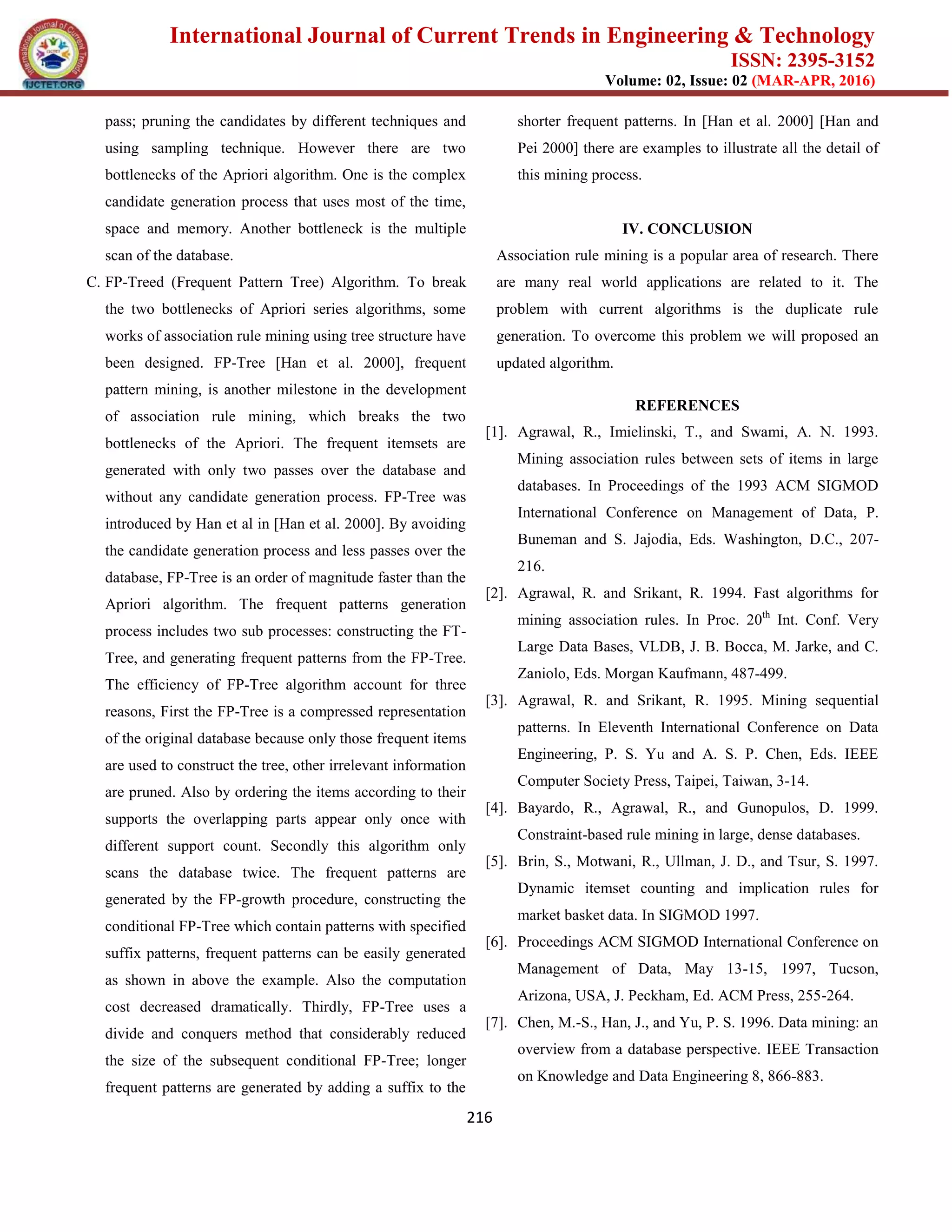International Journal of Current Trends in Engineering & Technology
ISSN: 2395-3152
Volume: 02, Issue: 02 (MAR-APR, 2016)
216
pass; pruning the candidates by different techniques and
using sampling technique. However there are two
bottlenecks of the Apriori algorithm. One is the complex
candidate generation process that uses most of the time,
space and memory. Another bottleneck is the multiple
scan of the database.
C. FP-Treed (Frequent Pattern Tree) Algorithm. To break
the two bottlenecks of Apriori series algorithms, some
works of association rule mining using tree structure have
been designed. FP-Tree [Han et al. 2000], frequent
pattern mining, is another milestone in the development
of association rule mining, which breaks the two
bottlenecks of the Apriori. The frequent itemsets are
generated with only two passes over the database and
without any candidate generation process. FP-Tree was
introduced by Han et al in [Han et al. 2000]. By avoiding
the candidate generation process and less passes over the
database, FP-Tree is an order of magnitude faster than the
Apriori algorithm. The frequent patterns generation
process includes two sub processes: constructing the FT-
Tree, and generating frequent patterns from the FP-Tree.
The efficiency of FP-Tree algorithm account for three
reasons, First the FP-Tree is a compressed representation
of the original database because only those frequent items
are used to construct the tree, other irrelevant information
are pruned. Also by ordering the items according to their
supports the overlapping parts appear only once with
different support count. Secondly this algorithm only
scans the database twice. The frequent patterns are
generated by the FP-growth procedure, constructing the
conditional FP-Tree which contain patterns with specified
suffix patterns, frequent patterns can be easily generated
as shown in above the example. Also the computation
cost decreased dramatically. Thirdly, FP-Tree uses a
divide and conquers method that considerably reduced
the size of the subsequent conditional FP-Tree; longer
frequent patterns are generated by adding a suffix to the
shorter frequent patterns. In [Han et al. 2000] [Han and
Pei 2000] there are examples to illustrate all the detail of
this mining process.
IV. CONCLUSION
Association rule mining is a popular area of research. There
are many real world applications are related to it. The
problem with current algorithms is the duplicate rule
generation. To overcome this problem we will proposed an
updated algorithm.
REFERENCES
[1]. Agrawal, R., Imielinski, T., and Swami, A. N. 1993.
Mining association rules between sets of items in large
databases. In Proceedings of the 1993 ACM SIGMOD
International Conference on Management of Data, P.
Buneman and S. Jajodia, Eds. Washington, D.C., 207-
216.
[2]. Agrawal, R. and Srikant, R. 1994. Fast algorithms for
mining association rules. In Proc. 20th
Int. Conf. Very
Large Data Bases, VLDB, J. B. Bocca, M. Jarke, and C.
Zaniolo, Eds. Morgan Kaufmann, 487-499.
[3]. Agrawal, R. and Srikant, R. 1995. Mining sequential
patterns. In Eleventh International Conference on Data
Engineering, P. S. Yu and A. S. P. Chen, Eds. IEEE
Computer Society Press, Taipei, Taiwan, 3-14.
[4]. Bayardo, R., Agrawal, R., and Gunopulos, D. 1999.
Constraint-based rule mining in large, dense databases.
[5]. Brin, S., Motwani, R., Ullman, J. D., and Tsur, S. 1997.
Dynamic itemset counting and implication rules for
market basket data. In SIGMOD 1997.
[6]. Proceedings ACM SIGMOD International Conference on
Management of Data, May 13-15, 1997, Tucson,
Arizona, USA, J. Peckham, Ed. ACM Press, 255-264.
[7]. Chen, M.-S., Han, J., and Yu, P. S. 1996. Data mining: an
overview from a database perspective. IEEE Transaction
on Knowledge and Data Engineering 8, 866-883.
 