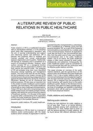 251
I n t e r n a t i o n a l J o u r n a l o f M a n a g e m e n t C a s e s
A LITERATURE REVIEW OF PUBLIC
RELATIONS IN PUBLIC HEALTHCARE
ANA VALJAK
LEEDS METROPOLITAN UNIVERSITY, UK
NIKOLA DRASKOVIC
HUM NA SUTLI, CROATIA
Abstract
Public relations or PR is a multifaceted discipline
with no standardized definition. It is the discipline
which looks after organization’s reputation, with
the aim of earning understanding and support
and influencing opinion and behaviour. PR is
planned and sustained effort to establish and
maintain goodwill and mutual understanding
between organization and its publics. Traditionally,
PR belongs to marketing and is considered as a
branch of promotional activities. However, some
authors consider PR as a managerial function
since it deals with the organization’s relations with
both internal and external public. The ambiguity
of PR will probably bring even more theoretical
discussion among marketing and management
experts. The roots of PR reach far into the history,
but the fundaments of the modern concept of PR
could be found in the pioneering propaganda efforts
against the British Monarchy during the American
Revolution. Besides its use for commercial and
political purposes, PR also plays an important role
in the context of public healthcare communication
activities. Likeneverbefore,PRin publichealthcare
is faced with so many challenges and expectations.
Today’s PR has to deal with a broad perspective of
health related issues and needs of target markets,
together with taking into account financial aspects
of healthcare services. It is the goal of this paper
to provide better understanding of the application
of PR in the public healthcare system and to detect
possible gaps in the available literature.
Keywords: public relations, PR, public healthcare
Introduction
Public Relations or PR for short is a concept of
relations and/or communication with the target
audience which consists of organization’s internal
andexternalpublic.Comparedwithe.g.advertising,
PR is considered as a relatively young and fast
growing discipline. PR, as a part of the marketing
communications or promotional mix, is widely used
in the commercial sector. However, its applications
could also be found in the non-commercial area.
One, from the public point of view, very important
non-commercial area is the public healthcare
system. Due to its nature, the public healthcare
system is often being criticized by wider public,
professionals and academics. Consequently, the
public healthcare system could be considered as
a non-commercial area with the continuous need
for effective public relations activities.
This paper provides an overview of the public
relations literature, with the special focus on the
aspectsofthe useofPRwithinthepublichealthcare
system. First, a role of public relations within the
commercialmarketingcontextisexplained,together
with the brief historical overview of the discipline.
Second, PR is analyzed from the perspective of
social marketing, with specific focus on the public
healthcare system. Based on the literature review,
the authors’ main goal is to detect possible gaps in
the body of knowledge and establish a theoretical
framework which will be used as a starting point
for the future empirical research.
Public relations and marketing
Finding the right definition for public relations is
not an easy task. There is no central definition
widely accepted among both practitioners and
theoreticians. In 1979, Harlow tried to come up
with the general definition of public relations, yet
he found almost 500 different definitions (Euler,
 