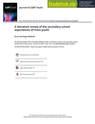 Full Terms & Conditions of access and use can be found at
https://www.tandfonline.com/action/journalInformation?journalCode=wjly20
Journal of LGBT Youth
ISSN: 1936-1653 (Print) 1936-1661 (Online) Journal homepage: https://www.tandfonline.com/loi/wjly20
A literature review of the secondary school
experiences of trans youth
Ruari-Santiago McBride
To cite this article: Ruari-Santiago McBride (2020): A literature review of the secondary school
experiences of trans youth, Journal of LGBT Youth, DOI: 10.1080/19361653.2020.1727815
To link to this article: https://doi.org/10.1080/19361653.2020.1727815
Published online: 18 Feb 2020.
Submit your article to this journal
View related articles
View Crossmark data
 