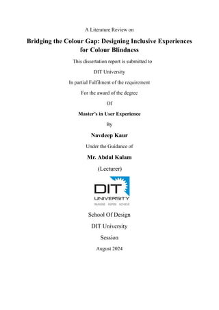 A Literature Review on
Bridging the Colour Gap: Designing Inclusive Experiences
for Colour Blindness
This dissertation report is submitted to
DIT University
In partial Fulfilment of the requirement
For the award of the degree
Of
Master’s in User Experience
By
Navdeep Kaur
Under the Guidance of
Mr. Abdul Kalam
(Lecturer)
School Of Design
DIT University
Session
August 2024
 