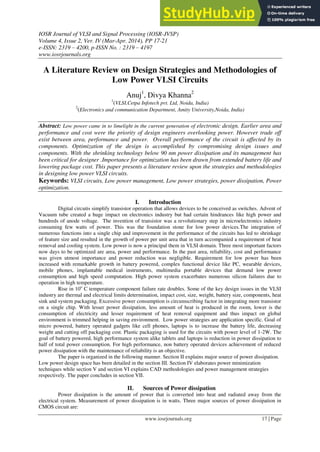 IOSR Journal of VLSI and Signal Processing (IOSR-JVSP)
Volume 4, Issue 2, Ver. IV (Mar-Apr. 2014), PP 17-21
e-ISSN: 2319 – 4200, p-ISSN No. : 2319 – 4197
www.iosrjournals.org
www.iosrjournals.org 17 | Page
A Literature Review on Design Strategies and Methodologies of
Low Power VLSI Circuits
Anuj1
, Divya Khanna2
1
(VLSI,Cetpa Infotech pvt. Ltd, Noida, India)
2
(Electronics and communication Department, Amity University,Noida, India)
Abstract: Low power came in to limelight in the current generation of electronic design. Earlier area and
performance and cost were the priority of design engineers overlooking power. However trade off
exist between area, performance and power. Overall performance of the circuit is affected by its
components. Optimization of the design is accomplished by compromising design issues and
components. With the shrinking technology below 90 nm power dissipation and its management has
been critical for designer .Importance for optimization has been drawn from extended battery life and
lowering package cost. This paper presents a literature review upon the strategies and methodologies
in designing low power VLSI circuits.
Keywords: VLSI circuits, Low power management, Low power strategies, power dissipation, Power
optimization.
I. Introduction
Digital circuits simplify transistor operation that allows devices to be conceived as switches. Advent of
Vacuum tube created a huge impact on electronics industry but had certain hindrances like high power and
hundreds of anode voltage. The invention of transistor was a revolutionary step in microelectronics industry
consuming few watts of power. This was the foundation stone for low power devices.The integration of
numerous functions into a single chip and improvement in the performance of the circuits has led to shrinkage
of feature size and resulted in the growth of power per unit area that in turn accompanied a requirement of heat
removal and cooling system. Low power is now a principal them in VLSI domain. Three most important factors
now days to be optimized are area, power and performance. In the past area, reliability, cost and performance
was given utmost importance and power reduction was negligible. Requirement for low power has been
increased with remarkable growth in battery powered, complex functional device like PC, wearable devices,
mobile phones, implantable medical instruments, multimedia portable devices that demand low power
consumption and high speed computation. High power system exacerbates numerous silicon failures due to
operation in high temperature.
Rise in 10o
C temperature component failure rate doubles. Some of the key design issues in the VLSI
industry are thermal and electrical limits determination, impact cost, size, weight, battery size, components, heat
sink and system packaging. Excessive power consumption is circumscribing factor in integrating more transistor
on a single chip. With lesser power dissipation, less amount of heat is produced in the room, lower is the
consumption of electricity and lesser requirement of heat removal equipment and thus impact on global
environment is trimmed helping in saving environment. Low power strategies are application specific. Goal of
micro powered, battery operated gadgets like cell phones, laptops is to increase the battery life, decreasing
weight and cutting off packaging cost. Plastic packaging is used for the circuits with power level of 1-2W. The
goal of battery powered, high performance system alike tablets and laptops is reduction in power dissipation to
half of total power consumption. For high performance, non battery operated devices achievement of reduced
power dissipation with the maintenance of reliability is an objective.
The paper is organized in the following manner. Section II explains major source of power dissipation.
Low power design space has been detailed in the section III. Section IV elaborates power minimization
techniques while section V and section VI explains CAD methodologies and power management strategies
respectively. The paper concludes in section VII.
II. Sources of Power dissipation
Power dissipation is the amount of power that is converted into heat and radiated away from the
electrical system. Measurement of power dissipation is in watts. Three major sources of power dissipation in
CMOS circuit are:
 