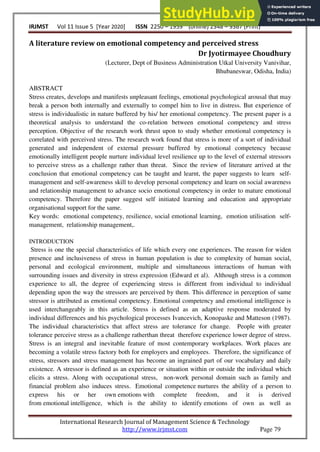 IRJMST Vol 11 Issue 5 [Year 2020] ISSN 2250 – 1959 (0nline) 2348 – 9367 (Print)
International Research Journal of Management Science & Technology
http://www.irjmst.com Page 79
A literature review on emotional competency and perceived stress
Dr Jyotirmayee Choudhury
(Lecturer, Dept of Business Administration Utkal University Vanivihar,
Bhubaneswar, Odisha, India)
ABSTRACT
Stress creates, develops and manifests unpleasant feelings, emotional psychological arousal that may
break a person both internally and externally to compel him to live in distress. But experience of
stress is individualistic in nature buffered by his/ her emotional competency. The present paper is a
theoretical analysis to understand the co-relation between emotional competency and stress
perception. Objective of the research work thrust upon to study whether emotional competency is
correlated with perceived stress. The research work found that stress is more of a sort of individual
generated and independent of external pressure buffered by emotional competency because
emotionally intelligent people nurture individual level resilience up to the level of external stressors
to perceive stress as a challenge rather than threat. Since the review of literature arrived at the
conclusion that emotional competency can be taught and learnt, the paper suggests to learn self-
management and self-awareness skill to develop personal competency and learn on social awareness
and relationship management to advance socio emotional competency in order to mature emotional
competency. Therefore the paper suggest self initiated learning and education and appropriate
organisational support for the same.
Key words: emotional competency, resilience, social emotional learning, emotion utilisation self-
management, relationship management,.
INTRODUCTION
Stress is one the special characteristics of life which every one experiences. The reason for widen
presence and inclusiveness of stress in human population is due to complexity of human social,
personal and ecological environment, multiple and simultaneous interactions of human with
surrounding issues and diversity in stress expression (Edward et al). Although stress is a common
experience to all, the degree of experiencing stress is different from individual to individual
depending upon the way the stressors are perceived by them. This difference in perception of same
stressor is attributed as emotional competency. Emotional competency and emotional intelligence is
used interchangeably in this article. Stress is defined as an adaptive response moderated by
individual differences and his psychological processes Ivancevich, Konopaske and Matteson (1987).
The individual characteristics that affect stress are tolerance for change. People with greater
tolerance perceive stress as a challenge ratherthan threat therefore experience lower degree of stress.
Stress is an integral and inevitable feature of most contemporary workplaces. Work places are
becoming a volatile stress factory both for employers and employees. Therefore, the significance of
stress, stressors and stress management has become an ingrained part of our vocabulary and daily
existence. A stressor is defined as an experience or situation within or outside the individual which
elicits a stress. Along with occupational stress, non-work personal domain such as family and
financial problem also induces stress. Emotional competence nurtures the ability of a person to
express his or her own emotions with complete freedom, and it is derived
from emotional intelligence, which is the ability to identify emotions of own as well as
 
