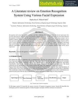 Vol-1 Issue-2 2015 IJARIIE-ISSN(O)-2395-4396
1177 www.ijariie.com 326
A Literature review on Emotion Recognition
System Using Various Facial Expression
Dipika Raval1
, Mukesh Sakle2
1
Student, Information Technology, Parul Institute of Engineering & Technology, Gujarat, India
2
Assistant. Professor, Information Technology, Parul Institute of Engineering & Technology, Gujarat,
India
ABSTRACT
Recognition and extracting various emotions and then validating those emotions from the facial expressions has
become important for improving the overall human computer interaction. So this paper also describe about Emotion
Recognition Techniques. Emotion Recognition has become a progressive research area and it plays a major role in
Human-Computer-Interaction. For any Facial Expression Recognition, it is necessary to extract the features of face
that can be possibly used to detect the expression. For Feature Extraction the Principal Component Analysis will be
used. A survey of various techniques used in emotion recognition like PCA, LBP etc. is done in this paper and listing
their performance. The goal of this paper is to show the comparison with Other Recognition Techniques with
different approaches. And also describe the general step of the how to recognize emotion from various facial
expression
Keyword: -. Emotion Recognition, Facial Expression
I. INTRODUCTION
The human face plays an important role in communication. The face can express their feelings through emotions.
Face Expression approach [2] can be divided into three major steps so that the face in an image is known for further
processing, facial feature extraction which is the method used to represent the facial expressions and finally
classification which is the step that classifies the features extracted in the appropriate expressions. The facial
expression are for identifying the basic human emotion like anger, fear, happiness, sadness, and surprise.
Figure1 below showing the general step of emotion recognition. From the figure, there are three important phases of
overall system. First is face detection task in which first prominent features are extracted and then face is identified.
The second step is where the facial feature extraction and recognition of facial expressions to the overall features are
removed at the end of the last step in classification. Facial expressions of input image are then recognized.
Fig. 1 General step of emotion recognition
In this paper section II is provide the system overview of emotion recognition system. Section III describes the
techniques used for emotion recognition. Finally the paper concludes with the conclusion in section IV.
 