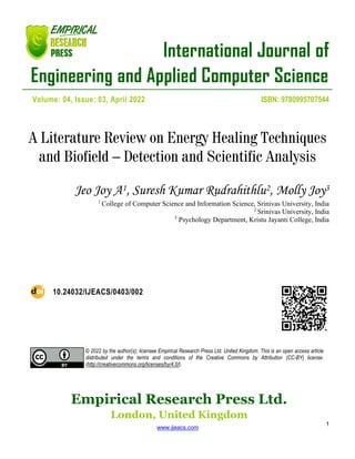 International Journal of
Engineering and Applied Computer Science
Empirical Research Press Ltd.
London, United Kingdom
www.ijeacs.com
1
Volume: 04, Issue: 03, April 2022 ISBN: 9780995707544
A Literature Review on Energy Healing Techniques
and Biofield – Detection and Scientific Analysis
Jeo Joy A1, Suresh Kumar Rudrahithlu2, Molly Joy3
1
College of Computer Science and Information Science, Srinivas University, India
2
Srinivas University, India
3
Psychology Department, Kristu Jayanti College, India
10.24032/IJEACS/0403/002
© 2022 by the author(s); licensee Empirical Research Press Ltd. United Kingdom. This is an open access article
distributed under the terms and conditions of the Creative Commons by Attribution (CC-BY) license.
(http://creativecommons.org/licenses/by/4.0/).
 