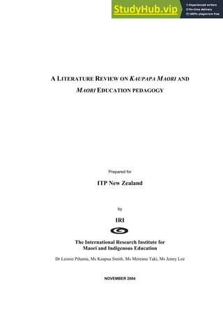 A LITERATURE REVIEW ON KAUPAPA MAORI AND
MAORI EDUCATION PEDAGOGY
Prepared for
ITP New Zealand
by
IRI
The International Research Institute for
Maori and Indigenous Education
Dr Leonie Pihama, Ms Kaapua Smith, Ms Mereana Taki, Ms Jenny Lee
NOVEMBER 2004
 