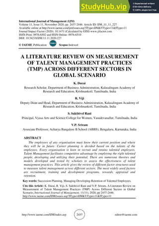 http://www.iaeme.com/IJM/index.asp 2437 editor@iaeme.com
International Journal of Management (IJM)
Volume 11, Issue 11, November 2020, pp. 2437-2446. Article ID: IJM_11_11_227
Available online at http://www.iaeme.com/ijm/issues.asp?JType=IJM&VType=11&IType=11
Journal Impact Factor (2020): 10.1471 (Calculated by GISI) www.jifactor.com
ISSN Print: 0976-6502 and ISSN Online: 0976-6510
DOI: 10.34218/IJM.11.11.2020.227
© IAEME Publication Scopus Indexed
A LITERATURE REVIEW ON MEASUREMENT
OF TALENT MANAGEMENT PRACTICES
(TMP) ACROSS DIFFERENT SECTORS IN
GLOBAL SCENARIO
K. Durai
Research Scholar, Department of Business Administration, Kalasalingam Academy of
Research and Education, Krishnankoil, Tamilnadu, India
R. Viji
Deputy Dean and Head, Department of Business Administration, Kalasalingam Academy of
Research and Education, Krishnankoil, Tamilnadu, India
S. Sakthivel Rani
Principal, Vyasa Arts and Science College for Women, Vasudevanallur, Tamilnadu, India
V.P. Sriram
Associate Professor, Acharya Bangalore B School (ABBS), Bengaluru, Karnataka, India
ABSTRACT
The employees of any organisation must know their current position and where
they will be in future. Career planning is decided based on the talents of the
employees. Every organisation is keen in recruit and retains talented employees.
Talent Management facilitates competitive advantage by employing the right talented
people, developing and utilizing their potential. There are numerous theories and
models developed and tested by scholars to assess the effectiveness of talent
management practices. This article gives the review of different factor structures used
to measure talent management across different sectors. The most widely used factors
are recruitment, training and development programs, rewards, appraisal and
retention.
Key words: Succession Planning, Managing-Developing-Retention of Talented Employees.
Cite this Article: K. Durai, R. Viji, S. Sakthivel Rani and V.P. Sriram, A Literature Review on
Measurement of Talent Management Practices (TMP) Across Different Sectors in Global
Scenario, International Journal of Management, 11(11), 2020, pp 2437-2446.
http://www.iaeme.com/IJM/issues.asp?JType=IJM&VType=11&IType=11
 