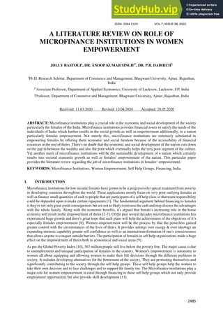 JOURNAL OF CRITICAL REVIEWS
ISSN- 2394-5125 VOL 7, ISSUE 08, 2020
2485
A LITERATURE REVIEW ON ROLE OF
MICROFINANCE INSTITUTIONS IN WOMEN
EMPOWERMENT
JOLLY RASTOGI1
, DR. ANOOP KUMAR SINGH2*
, DR. P.R. DADHICH3
1
Ph.D. Research Scholar, Department of Commerce and Management, Bhagwant University, Ajmer, Rajasthan,
India
2*
Associate Professor, Department of Applied Economics, University of Lucknow, Lucknow, UP, India
3
Professor, Department of Commerce and Management, Bhagwant University, Ajmer, Rajasthan, India
Received: 11.03.2020 Revised: 12.04.2020 Accepted: 28.05.2020
ABSTRACT: Microfinance institutions play a crucial role in the economic and social development of the society
particularly the females of the India. Microfinance institutions provides financial assets to satisfy the needs of the
individuals of India which further results in the social growth as well as empowerment additionally, in a nation
particularly females empowerment. Not merely this, microfinance institutions are extremely substantial in
empowering females by offering them economic and social freedom because of the accessibility of financial
resources at the end of theirs. There's no doubt that the economic and social development of the nation cuts down
on the gap in between the wealthy and also the poor which eventually helps the very poor segment of the culture.
Yet another merit of microfinance institutions will be the sustainable development of a nation which certainly
results into societal economic growth as well as females’ empowerment of the nation. This particular paper
provides the literature review regarding the job of microfinance institutions in females’ empowerment.
KEYWORDS: Microfinance Institutions, Women Empowerment, Self Help Groups, Financing, India.
I. INTRODUCTION
Microfinance institutions for low income females have grown to be a progressively typical treatment from poverty
in developing countries throughout the world. These applications mostly focus on very poor outlying females as
well as finance small quantities of cash to people that are participants of a self help class so that team responsibility
could be depended upon to make certain repayments [1]. The fundamental argument behind financing to females
is they're not onlygreat credit consequences but are not as likelyto misuse the cash and maydiscuss the advantages
with the whole family. Along with the economic benefits, it's argued that female's increasing role in the home
economy will result in the empowerment of theirs [2-7]. Of the past several decades microfinance institutions has
experienced huge growth and there's great hope that such plans will help the achievement of the objectives of it’s
especially females empowerment [8]. Women empowerment will be the process by that the powerless gained
greater control with the circumstances of the lives of theirs. It provides settings over energy & over ideology an
expanding intrinsic capability greater self confidence as well as an internal transformation of one's consciousness
that allows anyone to conquer outside barriers. The participation of females in self help organizations made a huge
effect on the empowerment of theirs both in economical and social areas [9].
As per the Global Poverty Index [10], 367 million people still live below the poverty line. The major cause is due
to unemployment and unequal participation of females in the country. Women's empowerment is autonomy to
women all about equipping and allowing women to make their life decisions through the different problems in
society. It includes developing alternatives for the betterment of the society. They are promoting themselves and
significantly contributing to the society through the self help groups. These self help groups help the women to
take their own decision and to face challenges and to support the family too. The Microfinance institutions play a
major role for women empowerment in rural through financing to these self help groups which not only provide
employment opportunities but also provide skill development [11].
 