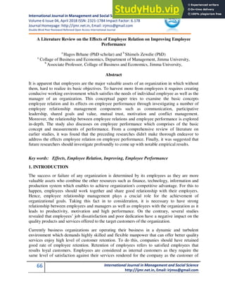 International Journal in Management and Social Science
Volume 6 Issue 04, April 2018 ISSN: 2321-1784 Impact Factor: 6.178
Journal Homepage: http://ijmr.net.in, Email: irjmss@gmail.com
Double-Blind Peer Reviewed Refereed Open Access International Journal
66 International Journal in Management and Social Science
http://ijmr.net.in, Email: irjmss@gmail.com
A Literature Review on the Effects of Employee Relation on Improving Employee
Performance
a
Hagos Brhane (PhD scholar) and b
Shimels Zewdie (PhD)
a
Collage of Business and Economics, Department of Management, Jimma University,
b
Associate Professor, Collage of Business and Economics, Jimma University,
Abstract
It is apparent that employees are the major valuable assets of an organization in which without
them, hard to realize its basic objectives. To harvest more from employees it requires creating
conducive working environment which satisfies the needs of individual employee as well as the
manager of an organization. This conceptual paper tries to examine the basic concepts
employee relation and its effects on employee performance through investigating a number of
employee relationship management components such as communication, participative
leadership, shared goals and value, mutual trust, motivation and conflict management.
Moreover, the relationship between employee relations and employee performance is explored
in-depth. The study also discusses on employee performance which comprises of the basic
concept and measurements of performance. From a comprehensive review of literature on
earlier studies, it was found that the preceding researches didn't make thorough endeavor to
address the effects employee relation on employee performance. Finally, it was suggested that
future researchers should investigate profoundly to come up with notable empirical results.
Key words: Effects, Employee Relation, Improving, Employee Performance
1. INTRODUCTION
The success or failure of any organization is determined by its employees as they are more
valuable assets who combine the other resources such as finance, technology, information and
production system which enables to achieve organization's competitive advantage. For this to
happen, employees should work together and share good relationship with their employers.
Hence, employee relationship management plays a crucial role for the achievement of
organizational goals. Taking this fact in to consideration, it is necessary to have strong
relationship between employees and managers as well as employees with the organization as it
leads to productivity, motivation and high performance. On the contrary, several studies
revealed that employees’ job dissatisfaction and poor dedication have a negative impact on the
quality products and services offered to the target customers of the organization.
Currently business organizations are operating their business in a dynamic and turbulent
environment which demands highly skilled and flexible manpower that can offer better quality
services enjoy high level of customer retention. To do this, companies should have retained
good rate of employee retention. Retention of employees refers to satisfied employees that
results loyal customers. Employees are considered as internal customers as they require the
same level of satisfaction against their services rendered for the company as the customer of
 