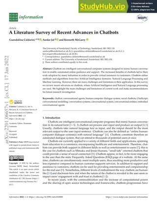 Citation: Caldarini, G.; Jaf, S.;
McGarry, K. A Literature Survey of
Recent Advances in Chatbots.
Information 2022, 1, 0.
https://dx.doi.org/
Academic Editor: Firstname
Lastname
Received:
Accepted:
Published:
Publisher’s Note: MDPI stays neutral
with regard to jurisdictional claims in
published maps and institutional affil-
iations.
Copyright: © 2022 by the authors.
Licensee MDPI, Basel, Switzerland.
This article is an open access article
distributed under the terms and
conditions of the Creative Commons
Attribution (CC BY) license (https://
creativecommons.org/licenses/by/
4.0/).
information
Article
A Literature Survey of Recent Advances in Chatbots
Guendalina Caldarini *†,‡ , Sardar Jaf ‡ and Kenneth McGarry
The University of Sunderland, Faculty of Technology, Sunderland, SR1 3SD, UK
sardar.jaf@sunderland.ac.uk (S.J.); guendalina.caldarini@research.sunderland.ac.uk (G.C.);
ken.mcgarry@sunderland.ac.uk (K.M.)
* Correspondence: guendalina.caldarini@research.sunderland.ac.uk
† Current address: The University of Sunderland, Sunderland, SR1 3SD, UK.
‡ These authors contributed equally to this work.
Abstract: Chatbots are intelligent conversational computer systems designed to mimic human conversa-
tion to enable automated online guidance and support. The increased benefits of chatbots led to their
wide adoption by many industries in order to provide virtual assistance to customers. Chatbots utilise
methods and algorithms from two Artificial Intelligence domains: Natural Language Processing and
Machine Learning. However, there are many challenges and limitations in their application. In this survey
we review recent advances on chatbots, where Artificial Intelligence and Natural Language processing
are used. We highlight the main challenges and limitations of current work and make recommendations
for future research investigation
Keywords: chatbot; conversational agents; human-computer dialogue system; social chatbots; ChatScript;
conversational modelling; conversation systems; conversational system; conversational entities; embodied
conversational agents
1. Introduction
Chatbots are intelligent conversational computer programs that mimic human conversa-
tion in its natural form [1–3]. A chatbot can process user input and produce an output [4,5].
Usually, chatbots take natural language text as input, and the output should be the most
relevant output to the user input sentence. Chatbots can also be defined as “online human-
computer dialogue system(s) with natural language” [6]. Chatbots constitute therefore an
automated dialogue system, that can attend to thousands of potential users at once.
Chatbots are currently applied to a variety of different fields and applications, spanning
from education to e-commerce, encompassing healthcare and entertainment. Therefore, chat-
bots can provide both support in different fields as well as entertainment to users [7]; this is
the case for chatbots such as Mitsuku and Jessie Humani, “small talk” oriented chatbots that
could provide a sense of social connection [8]. Chatbots appear, in fact, to be more engaging
to the user than the static Frequently Asked Questions (FAQ) page of a website. At the same
time, chatbots can simultaneously assist multiple users, thus resulting more productive and
less expensive compared to human customer supports services. In addition to support and
assistance to customers, chatbots can be used for providing entertainment and companionship
for the end user [9]. Nonetheless, different levels of embodiment-the way chatbots are human-
like [10]-and disclosure-how and when the nature of the chatbot is revealed to the user-seem to
impact users’ engagement with and trust in chatbots [11]).
In recent years, with the commoditization and the increase of computational power
and the sharing of open source technologies and frameworks, chatbots programmes have
Information 2022, 1, 0. https://doi.org/10.3390/info1010000 https://www.mdpi.com/journal/information
arXiv:2201.06657v1
[cs.CL]
17
Jan
2022
 