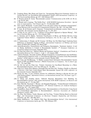 35
[5] Yongfeng Zhang, Min Zhang and Yiqun Liu, “Incorporating Phrase-level Sentiment Analysis on
Textual Reviews for Personalized Recommendation”,Eighth ACM International Conference on
Web Search and Data Mining, pp. 435 – 440, February 2015.
[6] P. Resnick and H. R. Varian, “Recommender systems,” Communications of the ACM, vol. 40, no.
3, pp. 56–58, 1997.
[7] J. Bennett and S. Lanning, “The Netflix Prize”, ACM SIGKDD Explorations Newsletter - Special
issue on visual analytics, Vol. 9 Issue 2, pp. 51 – 52, December 2007.
[8] Titov and R. McDonald, “A joint model of text and aspect ratings for sentiment summarization”,
Annual Meeting of the Association for Computational Linguistics, pp. 308 – 316, June 2008.
[9] P. Lops, M. de Gemmis and G. Semeraro, “Content-based recommender systems: State of the art
and trends”, Recommender Systems Handbook, pp. 73 - 105, 2011.
[10] X. Ding, B. Liu, and P. S. Yu, “A Holistic Lexicon-Based Approach to Opinion Mining”, Web
Search and Data Mining, pp. 231 - 239, February 2008.
[11] A. Kennedy and D. Inkpen, “Sentiment Classification of Movie and Product Reviews Using
Contextual Valence Shifters”, Computational Intelligence, Vol. 22, No. 2, pp. 110 – 125, May
2006.
[12] A. Andreevskaia, S. Bergler and M. Urseanu “All Blogs Are Not Made Equal: Exploring Genre
Differences in Sentiment Tagging of Blogs”, International Conference on Weblogs and Social
Media (ICWSM-2007), Boulder, CO, March 2007.
[13] AntonisKoukourikos, GiannisStoitsis and Pythagoras Karampiperis, “Sentiment Analysis: A tool
for Rating Attribution to Content in Recommender Systems”, 7th
European Conference on
Technology Enhanced Learning, September 2012.
[14] Bo Pang and Lillian Lee, “Opinion Mining and Sentiment Analysis”, Foundations and Trends in
Information Retrieval, Vol. 2, Issue 1 – 2, pp. 1 – 135, January 2008.
[15] Umberto Panniello, Alexander Tuzhilin, Michele Gorgoglione, CosimoPalmisano and AntoPedone,
“ Experimental Comparison of Pre- vs. Post-Filtering approaches in Context-Aware Recommender
Systems”, ACM Conference on Recommender Systems, October 2009.
[16] Fan Yang and Zhi-Meiwang, “A Mobile Location-based Information Recommendation System
Based on GPS and WEB2.0 Services”, WSEAS Transactions on Computers, Vol. 8, Issue 4, pp.
725 – 734, April 2009.
[17] Jae Sik Lee and Jin Chun Lee, “Context Awareness by Case-Based Reasoning in a Music
Recommendation System”, UCS, Vol. 4836, pp. 45 – 58, 2007.
[18] Asher Levi, Osnat (Ossi) Mokryn, Christophe Diot and Nina Taft, “Finding a Needle in a Haystack
of Reviews: Cold Start Context-Based Hotel Recommender System”,6th ACM conference on
Recommender Systems, September 2012.
[19] Hyung Jun Ahn, “A new similarity measure for collaborative filtering to alleviate the new user
cold-starting problem”, Information Sciences: an International Journal, Vol. 178, Issue 1, pp 37 –
51, January 2008.
[20] Yi Zhang and Jonathan Koren, “Efﬁcient Bayesian Hierarchical User Modeling for
Recommendation Systems”,30th annual International ACM SIGIR Conference on Research and
Development, pp. 47 – 54, July 2007.
[21] Prem Melville, Raymond J. Mooney and RamadassNagarajan, “Content-Boosted Collaborative
Filtering for Improved Recommendations”, 18th
National Conference for Artificial Intelligence
(AAAI), pp. 187 – 192, August 2002.
[22] ChumkiBasu, Haym Hirsh and William Cohen, “Recommendation as Classification: Using Social
and Content-Based Information in Recommendation”, American Association for Artificial
Intelligence (AAAI), 1998.
[23] Xin Wan, Neil Rubens, Toshio Okamoto and Yan Feng, “Content Filtering Based on Keyword
Map”, 2nd International Conference on Electrical, Computer Engineering and Electronics
(ICECEE ), pp. 484 – 489, May 2015.
[24] Marko Balabanovic, “An Adaptive Web Page Recommendation Service”, First International
Conference on Autonomous Agents, pp. 378 – 385, February 1997.
 