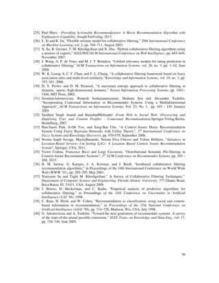 36
[25] Paul Marx - Providing Actionable Recommendations: A Movie Recommendation Algorithm with
Explanatory Capability, Joseph EulVerlag, 2013.
[26] L. Si and R. Jin, “Flexible mixture model for collaborative filtering,” 20th International Conference
on Machine Learning, vol. 2, pp. 704–711, August 2003.
[27] X. Su, R. Greiner, T. M. Khoshgoftaar and X. Zhu, “Hybrid collaborative filtering algorithms using
a mixture of experts,” IEEE/WIC/ACM International Conference on Web Intelligence, pp. 645–649,
November 2007.
[28] J. Wang, A. P. de Vries, and M. J. T. Reinders, “Unified relevance models for rating prediction in
collaborative filtering,” ACM Transactions on Information Systems, vol. 26, no. 3, pp. 1–42, June
2008.
[29] W. K. Leung, S. C. F. Chan, and F. L. Chung, “A collaborative filtering framework based on fuzzy
association rules and multi-level similarity,”Knowledge and Information Systems, vol. 10, no. 3, pp.
357–381, 2006.
[30] D. Y. Pavlov and D. M. Pennock, “A maximum entropy approach to collaborative filtering in
dynamic, sparse, high-dimensional domains,” Neural Information Processing Systems, pp. 1441–
1448, MIT Press, 2002.
[31] GeminasAdomavicius, Ramesh Sankaranarayanan, Shahana Sen and Alexander Tuzhilin,
“Incorporating Contextual Information in Recommender Systems Using a Multidimensional
Approach”, ACM Transactions on Information Systems, Vol. 23, No. 1, pp. 103 – 145, January
2005.
[32] Sarabjot Singh Anand and BamshadMobasher -From Web to Social Web: Discovering and
Deploying User and Content Profiles - Contextual Recommendation,Springer-Verlag Berlin,
Heidelberg, 2007.
[33] Han-Saem Park, Ji-Oh Yoo, and Sung-Bae Cho, “A Context-Aware Music Recommendation
System Using Fuzzy Bayesian Networks with Utility Theory”, 3rd
International Conference on
Fuzzy Systems and Knowledge Discovery, pp. 970-979, September 2006.
[34] Norma Saiph Savage, MaciejBaranski, Norma Elva Chavez and Tobias Höllerer, “Advances in
Location-Based Services I’m feeling LoCo: A Location Based Context Aware Recommendation
System”, Springer, USA, 2011.
[35] Victor Codina, Francesco Ricci and Luigi Ceccaroni, “Distributional Semantic Pre-filtering in
Context-Aware Recommender Systems”, 3rd
ACM Conference on Recommender Systems, pp. 265 –
268, 2015.
[36] B. M. Sarwar, G. Karypis, J. A. Konstan, and J. Riedl, “Itembased collaborative filtering
recommendation algorithms,” in Proceedings of the 10th International Conference on World Wide
Web (WWW ’01), pp. 285–295, May 2001.
[37] Xiaoyuan Su and Taghi M. Khoshgoftaar,” A Survey of Collaborative Filtering Techniques,’’
Department of Computer Science and Engineering, Florida Atlantic University, 777 Glades Road,
Boca Raton, FL 33431, USA, August 2009.
[38] J. Breese, D. Heckerman, and C. Kadie, “Empirical analysis of predictive algorithms for
collaborative filtering,” in Proceedings of the 14th Conference on Uncertainty in Artificial
Intelligence (UAI ’98), 1998.
[39] C. Basu, H. Hirsh, and W. Cohen, “Recommendation as classification: using social and content-
based information in recommendation,” in Proceedings of the 15th National Conference on
Artificial Intelligence (AAAI ’98), pp. 714–720, Madison, Wis, USA, July 1998.
[40] G. Adomavicius and A. Tuzhilin, “Toward the next generation of recommender systems: A survey
of the state-of-the-artand possible extensions,” IEEE Trans. on Knowledge and Data Eng., vol. 17,
pp. 734–749, June 2005.
 