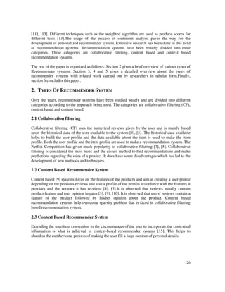 26
[11], [13]. Different techniques such as the weighted algorithm are used to produce scores for
different texts [13].The usage of the process of sentiment analysis paves the way for the
development of personalized recommender system. Extensive research has been done in this field
of recommendation systems. Recommendation systems have been broadly divided into three
categories. These categories are collaborative filtering, content based and context based
recommendation systems.
The rest of the paper is organized as follows: Section 2 gives a brief overview of various types of
Recommender systems. Section 3, 4 and 5 gives a detailed overview about the types of
recommender systems with related work carried out by researchers in tabular form.Finally,
section 6 concludes this paper.
2. TYPES OF RECOMMENDER SYSTEM
Over the years, recommender systems have been studied widely and are divided into different
categories according to the approach being used. The categories are collaborative filtering (CF),
content based and context based.
2.1 Collaboration filtering
Collaborative filtering (CF) uses the numerical reviews given by the user and is mainly based
upon the historical data of the user available to the system [4], [5]. The historical data available
helps to build the user profile and the data available about the item is used to make the item
profile. Both the user profile and the item profile are used to make a recommendation system. The
Netflix Competition has given much popularity to collaborative filtering [7], [5]. Collaborative
filtering is considered the most basic and the easiest method to find recommendations and make
predictions regarding the sales of a product. It does have some disadvantages which has led to the
development of new methods and techniques.
2.2 Content Based Recommender System
Content based [9] systems focus on the features of the products and aim at creating a user profile
depending on the previous reviews and also a profile of the item in accordance with the features it
provides and the reviews it has received [8], [5].It is observed that reviews usually contain
product feature and user opinion in pairs [5], [9], [10]. It is observed that users’ reviews contain a
feature of the product followed by his/her opinion about the product. Content based
recommendation systems help overcome sparsity problem that is faced in collaborative filtering
based recommendation system.
2.3 Context Based Recommender System
Extending the user/item convention to the circumstances of the user to incorporate the contextual
information is what is achieved in context-based recommender systems [15]. This helps to
abandon the cumbersome process of making the user fill a huge number of personal details.
 