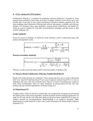 3. COLLABORATIVE FILTERING
Collaboration filtering is a technique for predicting unknown preferences of people by using
already known preferences from many users [6
and the other is the item. It uses cosine and Pearson correlation s
main challenges that Collaborative Filtering deals with are data sparsity, scalability and cold start
problem. CF introduces three main algorithms: memory
which are used to combine CF with oth
with the challenges [5].
Cosine similarity
Given two vectors of attributes, A and B, the cosine similarity, cos(
product and magnitude as[25].
Pearson correlation similarity
Where(x, y) refers to the data objects and N is the total number of
3.1 Memory-Based Collaborative
People with similar interests are combined to form a group and every user is a part of that
[36]. User –based CF and Item-
implement and scales well with correlated items. There is no need
items being recommended. There are many limitations of memory
problem, sparsity and their dependencies on human ratings [37].
3.2 Model-based CF
Complex patters which are based on training data, are
the models (such as data mining algorithms, machine learning) and then intelligent predictions are
made for CF tasks for the real world data which are based on learnt models[38,39]. It
intuitive rationale for recommendations. Model
disadvantage of model-based CF is that it loses useful information for dimensionality reduction
techniques [37].
ILTERING
Collaboration filtering is a technique for predicting unknown preferences of people by using
already known preferences from many users [6]. It computes similarity on two basis:
and the other is the item. It uses cosine and Pearson correlation similarity approach [19]. The
main challenges that Collaborative Filtering deals with are data sparsity, scalability and cold start
problem. CF introduces three main algorithms: memory-based, model-based, and hybrid CF,
which are used to combine CF with other recommendation techniques and their power to deal
Given two vectors of attributes, A and B, the cosine similarity, cos(θ), is represented using a dot
similarity
) refers to the data objects and N is the total number of attributes [25].
Based Collaborative Filtering (Neighborhood Based)
People with similar interests are combined to form a group and every user is a part of that
-based CF are used to represent memory-based CF. It is easy to
implement and scales well with correlated items. There is no need of considering the content of
items being recommended. There are many limitations of memory-based CF like cold start
problem, sparsity and their dependencies on human ratings [37].
Complex patters which are based on training data, are recognized by designing and developing
the models (such as data mining algorithms, machine learning) and then intelligent predictions are
made for CF tasks for the real world data which are based on learnt models[38,39]. It
recommendations. Model-building is an expensive procedure. Other
based CF is that it loses useful information for dimensionality reduction
27
Collaboration filtering is a technique for predicting unknown preferences of people by using
]. It computes similarity on two basis: one is user
imilarity approach [19]. The
main challenges that Collaborative Filtering deals with are data sparsity, scalability and cold start
based, and hybrid CF,
er recommendation techniques and their power to deal
), is represented using a dot
People with similar interests are combined to form a group and every user is a part of that group
based CF. It is easy to
of considering the content of
based CF like cold start
recognized by designing and developing
the models (such as data mining algorithms, machine learning) and then intelligent predictions are
made for CF tasks for the real world data which are based on learnt models[38,39]. It gives an
building is an expensive procedure. Other
based CF is that it loses useful information for dimensionality reduction
 