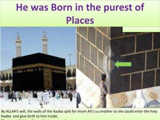 He was Born in the purest of
Places
By ALLAH’s will, the walls of the Kaaba split for Imam Ali’s (as) mother so she could enter the holy
Kaaba and give birth to him inside.
 