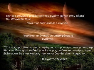 'Είναι γιος σας;' ρώτησε ο ευγενής 'Μάλιστα' απάντησε με υπερηφάνεια ο αγρότης.   'Τότε σας προτείνω να μου επιτρέψετε να προσφέρω στο γιο σας την ίδια εκπαίδευση με το δικό μου Αν ο γιος μοιάσει του πατέρα , είμαι βέβαιος ότι θα γίνει κάποιος που και οι δυο θα είναι περήφανοι.   Ο αγρότης δέχτηκε   Την ίδια στιγμή ο μικρός γιος του αγρότη βγήκε στην πόρτα του φτωχικού τους. 