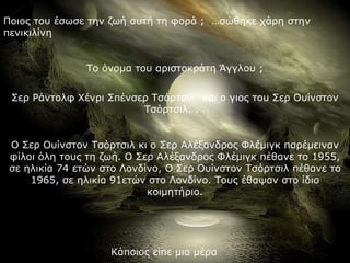 Ποιος του έσωσε την ζωή αυτή τη φορά ;  …σώθηκε χάρη στην πενικιλίνη  Το όνομα του αριστοκράτη Άγγλου ; Σερ Ράντολφ Χένρι Σπένσερ Τσόρτσιλ  και ο γιος του Σερ Ουίνστον Τσόρτσιλ. . . Ο Σερ Ουίνστον Τσόρτσιλ κι ο Σερ Αλέξανδρος Φλέμιγκ παρέμειναν φίλοι όλη τους τη ζωή. Ο Σερ Αλέξανδρος Φλέμιγκ πέθανε το 1955, σε ηλικία 74 ετών στο Λονδίνο, Ο Σερ Ουίνστον Τσόρτσιλ πέθανε το 1965, σε ηλικία 91ετών στο Λονδίνο. Τους έθαψαν στο ίδιο κοιμητήριο. Κάποιος είπε μια μέρα 