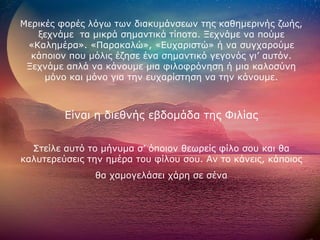 Μερικές φορές λόγω των διακυμάνσεων της καθημερινής ζωής, ξεχνάμε  τα μικρά σημαντικά τίποτα. Ξεχνάμε να πούμε «Καλημέρα». «Παρακαλώ», «Ευχαριστώ» ή να συγχαρούμε κάποιον που μόλις έζησε ένα σημαντικό γεγονός γι’ αυτόν. Ξεχνάμε απλά να κάνουμε μια φιλοφρόνηση ή μια καλοσύνη μόνο και μόνο για την ευχαρίστηση να την κάνουμε. Είναι η διεθνής εβδομάδα της Φιλίας Στείλε αυτό το μήνυμα σ’ όποιον θεωρείς φίλο σου και θα καλυτερεύσεις την ημέρα του φίλου σου. Αν το κάνεις, κάποιος  θα χαμογελάσει χάρη σε σένα 