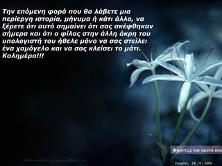 Την επόμενη φορά που θα λάβετε μια περίεργη ιστορία, μήνυμα ή κάτι άλλο, να ξέρετε ότι αυτό σημαίνει ότι σας σκέφθηκαν σήμερα και ότι ο φίλος στην άλλη άκρη του υπολογιστή του ήθελε μόνο να σας στείλει ένα χαμόγελο και να σας κλείσει το μάτι. Καλημέρα!!! Φρόντιζε τον εαυτό σου Vangelis L  28  /4 /  2009 