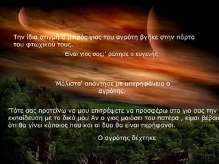 Σελ ίδηα ζηηγκή ν κηθξόο γηνο ηνπ αγξόηε βγήθε ζηελ πόξηα
 ηνπ θησρηθνύ ηνπο.
                 'Είλαη γηνο ζαο;' ξώηεζε ν επγελήο




              'Μάιηζηα' απάληεζε κε ππεξεθάλεηα ν
                            αγξόηεο.


'Σόηε ζαο πξνηείλσ λα κνπ επηηξέςεηε λα πξνζθέξσ ζην γην ζαο ηελ ί
εθπαίδεπζε κε ην δηθό κνπ Αλ ν γηνο κνηάζεη ηνπ παηέξα , είκαη βέβαην
όηη ζα γίλεη θάπνηνο πνπ θαη νη δπν ζα είλαη πεξήθαλνη.

                             Ο αγξόηεο δέρηεθε
 