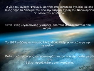 Ο γηνο ηνπ αγξόηε Φιέκηγθ, θνίηεζε ζηα θαιύηεξα ζρνιεία θαη ζην
ηέινο πήξε ην δίπισκά ηνπ από ηελ Ιαηξηθή ΢ρνιή ηνπ Ννζνθνκείνπ
                     St. Marie ηνπ Λνλδίλνπ.



Έγηλε έλαο κεγαιόπλννο (γηαηξόο) από ηνπο πην μαθνπζηνύο ηνπ
                          θόζκνπ.




Σν 1927 ν δηάζεκνο γηαηξόο Αιέμαλδξνο Φιέκηγθ αλαθάιπςε ηελ
                          πεληθηιίλε



Πνιύ αξγόηεξα ν γηνο ηνπ αξηζηνθξάηε άληξα πνπ είρε ζσζεί κηθξόο
                              ζην
              βάιην, πξνζβιήζεθε από πλεπκνλία.
 