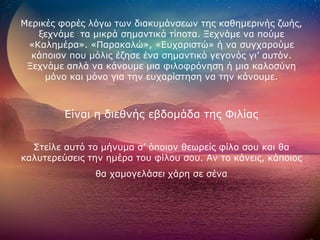 Μεξηθέο θνξέο ιόγσ ησλ δηαθπκάλζεσλ ηεο θαζεκεξηλήο δσήο,
   μερλάκε ηα κηθξά ζεκαληηθά ηίπνηα. Ξερλάκε λα πνύκε
 «Καιεκέξα». «Παξαθαιώ», «Επραξηζηώ» ή λα ζπγραξνύκε
  θάπνηνλ πνπ κόιηο έδεζε έλα ζεκαληηθό γεγνλόο γη’ απηόλ.
 Ξερλάκε απιά λα θάλνπκε κηα θηινθξόλεζε ή κηα θαινζύλε
     κόλν θαη κόλν γηα ηελ επραξίζηεζε λα ηελ θάλνπκε.



         Είλαη ε δηεζλήο εβδνκάδα ηεο Φηιίαο


  ΢ηείιε απηό ην κήλπκα ζ’ όπνηνλ ζεσξείο θίιν ζνπ θαη ζα
θαιπηεξεύζεηο ηελ εκέξα ηνπ θίινπ ζνπ. Αλ ην θάλεηο, θάπνηνο
               ζα ρακνγειάζεη ράξε ζε ζέλα
 