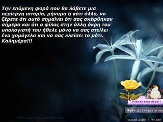 Την επόμενη υοπά πος θα λάβετε μια
πεπίεπγη ιστοπία, μήνςμα ή κάτι άλλο, να
ξέπετε ότι αςτό σημαίνει ότι σαρ σκέυθηκαν
σήμεπα και ότι ο υίλορ στην άλλη άκπη τος
ςπολογιστή τος ήθελε μόνο να σαρ στείλει
ένα σαμόγελο και να σαρ κλείσει το μάτι.
Καλημέπα!!!




                                             Φρόντιζε τον εαυτό σου

                                             CLAUDE LIBIER 3 /4 / 2007
 