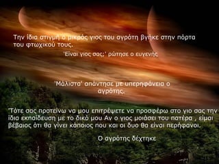 Την ίδια στιγμή ο μικρός γιος του αγρότη βγήκε στην πόρτα
 του φτωχικού τους.
                 'Είναι γιος σας;' ρώτησε ο ευγενής




              'Μάλιστα' απάντησε με υπερηφάνεια ο
                            αγρότης.


'Τότε σας προτείνω να μου επιτρέψετε να προσφέρω στο γιο σας την
ίδια εκπαίδευση με το δικό μου Αν ο γιος μοιάσει του πατέρα , είμαι
βέβαιος ότι θα γίνει κάποιος που και οι δυο θα είναι περήφανοι.

                             Ο αγρότης δέχτηκε
 