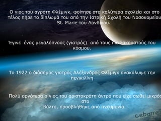 Ο γιος του αγρότη Φλέμιγκ, φοίτησε στα καλύτερα σχολεία και στο
τέλος πήρε το δίπλωμά του από την Ιατρική Σχολή του Νοσοκομείου
                    St. Marie του Λονδίνου.



Έγινε ένας μεγαλόπνοος (γιατρός) από τους πιο ξακουστούς του
                          κόσμου.




Το 1927 ο διάσημος γιατρός Αλέξανδρος Φλέμιγκ ανακάλυψε την
                          πενικιλίνη



Πολύ αργότερα ο γιος του αριστοκράτη άντρα που είχε σωθεί μικρός
                              στο
             βάλτο, προσβλήθηκε από πνευμονία.
 