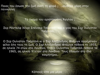 Ποιος του έσωσε την ζωή αυτή τη φορά ; …σώθηκε χάρη στην
πενικιλίνη


               Το όνομα του αριστοκράτη Άγγλου ;


 Σερ Ράντολφ Χένρι Σπένσερ Τσόρτσιλ και ο γιος του Σερ Ουίνστον
                         Τσόρτσιλ. . .


 Ο Σερ Ουίνστον Τσόρτσιλ κι ο Σερ Αλέξανδρος Φλέμιγκ παρέμειναν
 φίλοι όλη τους τη ζωή. Ο Σερ Αλέξανδρος Φλέμιγκ πέθανε το 1955,
 σε ηλικία 74 ετών στο Λονδίνο, Ο Σερ Ουίνστον Τσόρτσιλ πέθανε το
     1965, σε ηλικία 91ετών στο Λονδίνο. Τους έθαψαν στο ίδιο
                            κοιμητήριο.




                    Κάποιος είπε μια μέρα
 