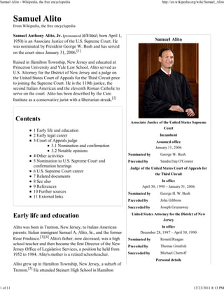 Samuel Alito - Wikipedia, the free encyclopedia                                                   http://en.wikipedia.org/wiki/Samuel_Alito




          From Wikipedia, the free encyclopedia

          Samuel Anthony Alito, Jr. (pronounced /əˈliːtoʊ/; born April 1,
          1950) is an Associate Justice of the U.S. Supreme Court. He                        Samuel Alito
          was nominated by President George W. Bush and has served
          on the court since January 31, 2006.[1]

          Raised in Hamilton Township, New Jersey and educated at
          Princeton University and Yale Law School, Alito served as
          U.S. Attorney for the District of New Jersey and a judge on
          the United States Court of Appeals for the Third Circuit prior
          to joining the Supreme Court. He is the 110th justice, the
          second Italian American and the eleventh Roman Catholic to
          serve on the court. Alito has been described by the Cato
          Institute as a conservative jurist with a libertarian streak.[2]




                                                                              Associate Justice of the United States Supreme
                                                                                                   Court
                      1 Early life and education
                      2 Early legal career                                                      Incumbent
                      3 Court of Appeals judge                                                Assumed office
                                 3.1 Nomination and confirmation                             January 31, 2006
                                 3.2 Notable opinions
                      4 Other activities                                     Nominated by       George W. Bush
                      5 Nomination to U.S. Supreme Court and                 Preceded by        Sandra Day O'Connor
                      confirmation hearings                                   Judge of the United States Court of Appeals for
                      6 U.S. Supreme Court career
                                                                                             the Third Circuit
                      7 Related documents
                      8 See also                                                                  In office
                      9 References                                                   April 30, 1990 – January 31, 2006
                      10 Further sources                                     Nominated by       George H. W. Bush
                      11 External links
                                                                             Preceded by        John Gibbons
                                                                             Succeeded by       Joseph Greenaway
                                                                               United States Attorney for the District of New
                                                                                                  Jersey
          Alito was born in Trenton, New Jersey, to Italian American                            In office
          parents: Italian immigrant Samuel A. Alito, Sr., and the former           December 28, 1987 – April 30, 1990
          Rose Fradusco.[3][4] Alito's father, now deceased, was a high      Nominated by       Ronald Reagan
          school teacher and then became the first Director of the New                          Thomas Grenlish
                                                                             Preceded by
          Jersey Office of Legislative Services, a position he held from
          1952 to 1984. Alito's mother is a retired schoolteacher.           Succeeded by       Michael Chertoff
                                                                                              Personal details
          Alito grew up in Hamilton Township, New Jersey, a suburb of
          Trenton.[5] He attended Steinert High School in Hamilton



1 of 11                                                                                                               12/23/2011 8:13 PM
 