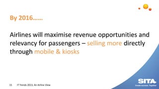 IT Trends 2013, An Airline View15
By 2016……
Airlines will maximise revenue opportunities and
relevancy for passengers – se...