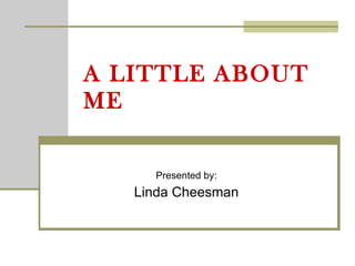 A LITTLE ABOUT ME Presented by: Linda Cheesman 