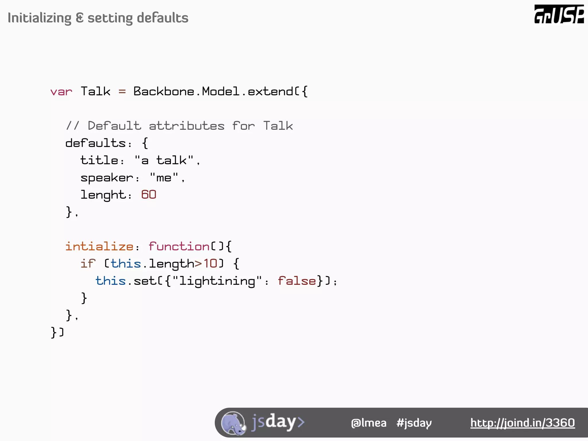 Initializing & setting defaults




       var Talk = Backbone.Model.extend({

            // Default attributes for Talk
            defaults: {
               title: "a talk",
               speaker: "me",
               lenght: 60
            },

            intialize: function(){
              if (this.length>10) {
                 this.set({"lightining": false});
               }
            },
       })




                                                    @lmea #jsday   http://joind.in/3360
 