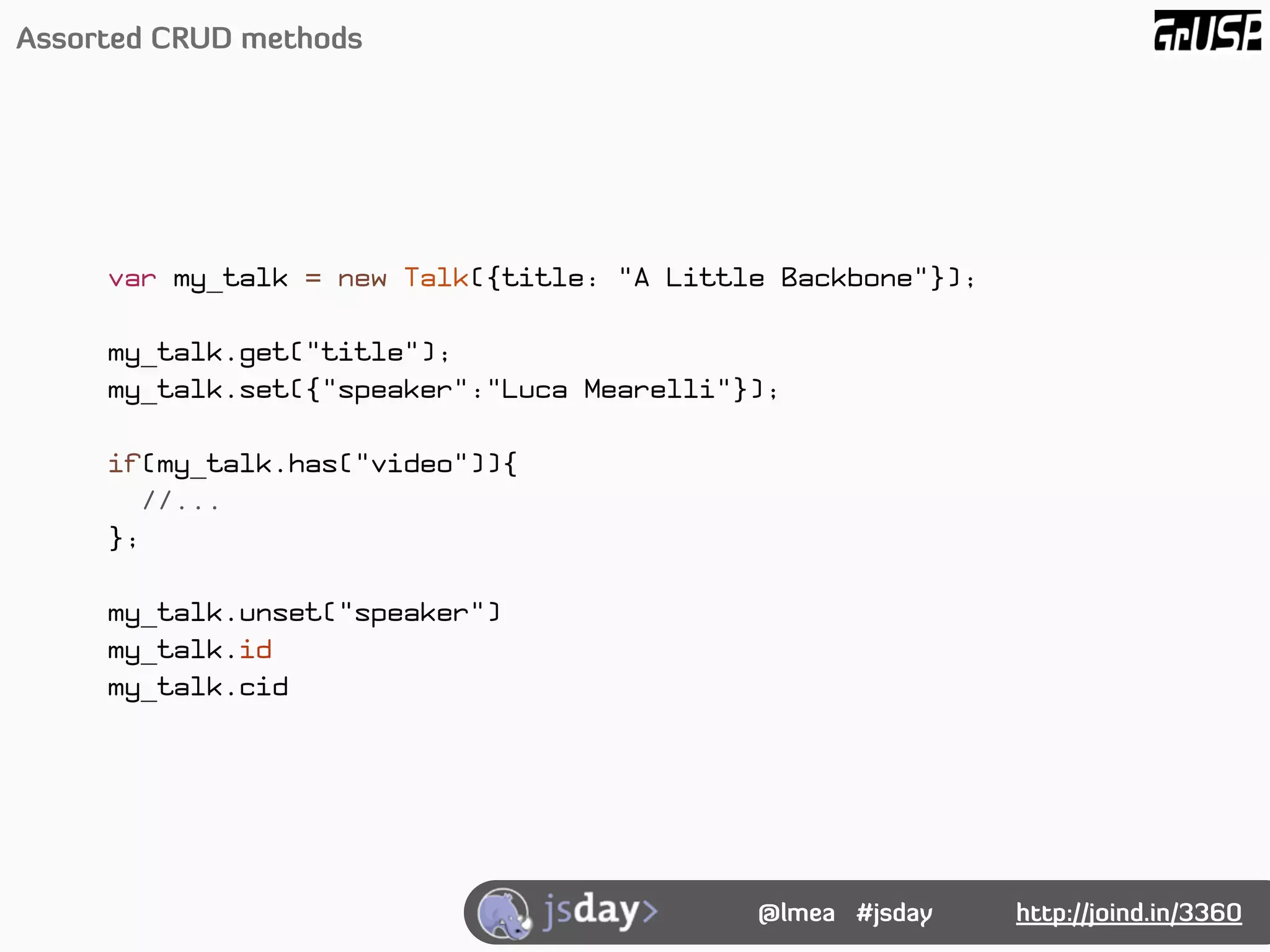 Assorted CRUD methods




     var my_talk = new Talk({title: "A Little Backbone"});

     my_talk.get("title");
     my_talk.set({"speaker":"Luca Mearelli"});

     if(my_talk.has("video")){
        //...
     };

     my_talk.unset("speaker")
     my_talk.id
     my_talk.cid




                                            @lmea #jsday     http://joind.in/3360
 