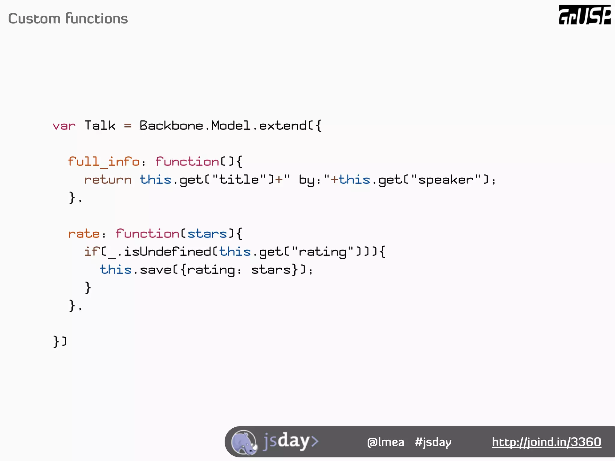 Custom functions




     var Talk = Backbone.Model.extend({

          full_info: function(){
            return this.get("title")+" by:"+this.get("speaker");
          },

          rate: function(stars){
            if(_.isUndefined(this.get("rating"))){
               this.save({rating: stars});
             }
          },

     })




                                               @lmea #jsday    http://joind.in/3360
 