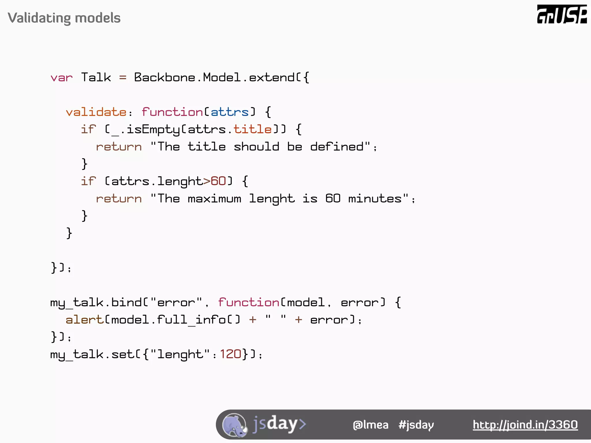 Validating models



      var Talk = Backbone.Model.extend({

        validate: function(attrs) {
          if (_.isEmpty(attrs.title)) {
            return "The title should be defined";
          }
          if (attrs.lenght>60) {
            return "The maximum lenght is 60 minutes";
          }
        }

      });

      my_talk.bind("error", function(model, error) {
        alert(model.full_info() + " " + error);
      });
      my_talk.set({"lenght":120});




                                             @lmea #jsday   http://joind.in/3360
 