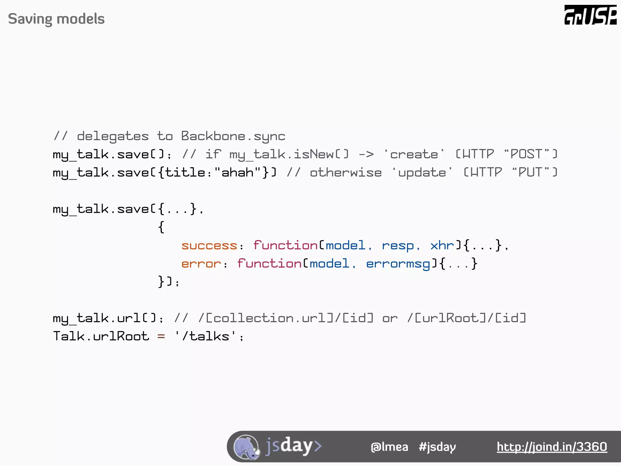 Saving models




      // delegates to Backbone.sync
      my_talk.save(); // if my_talk.isNew() -> ‘create’ (HTTP “POST”)
      my_talk.save({title:"ahah"}) // otherwise ‘update’ (HTTP “PUT”)

      my_talk.save({...},
                   {
                      success: function(model, resp, xhr){...},
                      error: function(model, errormsg){...}
                   });

      my_talk.url(); // /[collection.url]/[id] or /[urlRoot]/[id]
      Talk.urlRoot = '/talks';




                                             @lmea #jsday    http://joind.in/3360
 