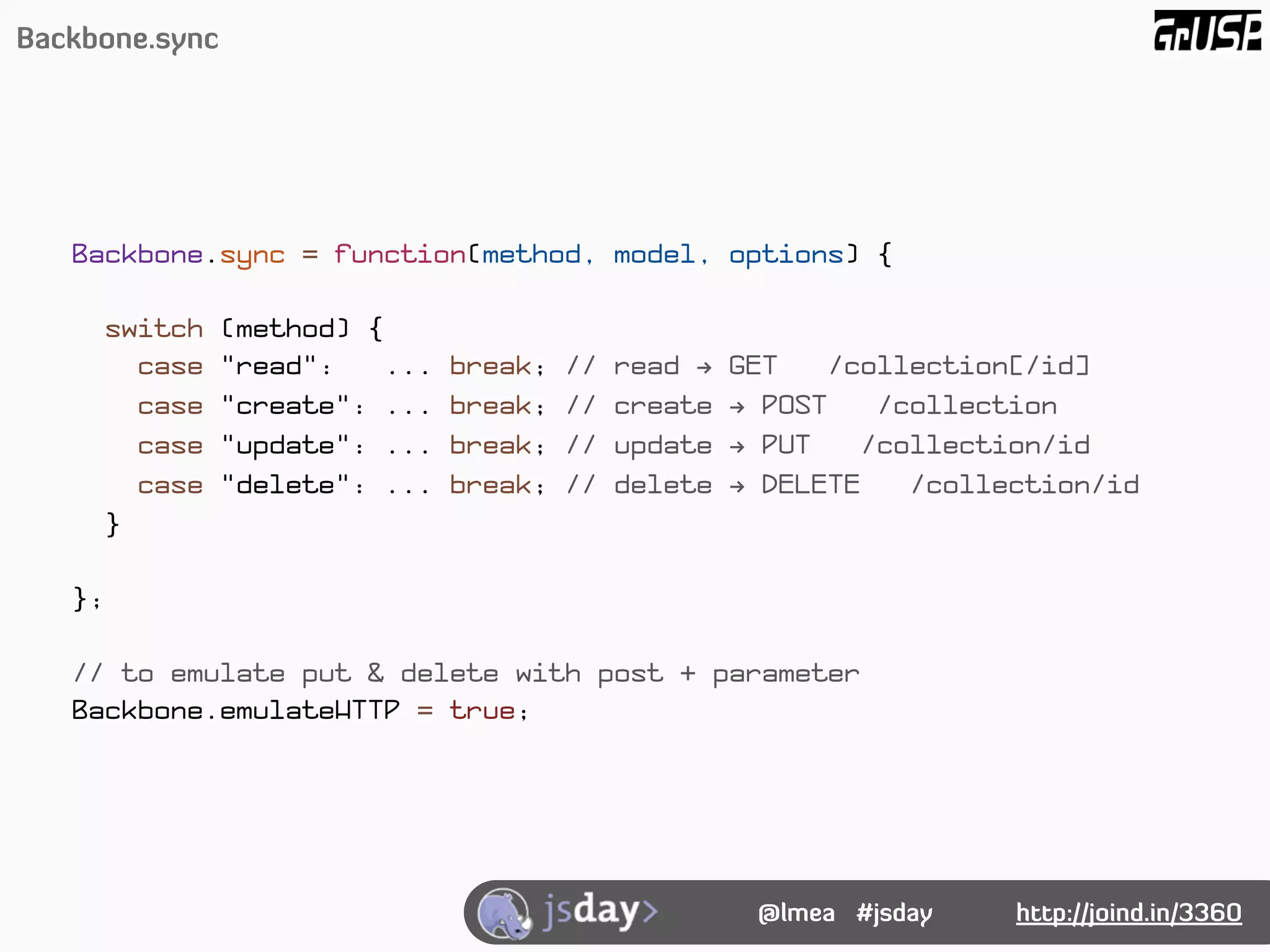 Backbone.sync




   Backbone.sync = function(method, model, options) {

        switch   (method) {
          case   "read":    ...   break;   //   read !   GET    /collection[/id]
          case   "create": ...    break;   //   create   ! POST    /collection
          case   "update": ...    break;   //   update   ! PUT    /collection/id
          case   "delete": ...    break;   //   delete   ! DELETE    /collection/id
        }

   };

   // to emulate put & delete with post + parameter
   Backbone.emulateHTTP = true;




                                                          @lmea #jsday     http://joind.in/3360
 