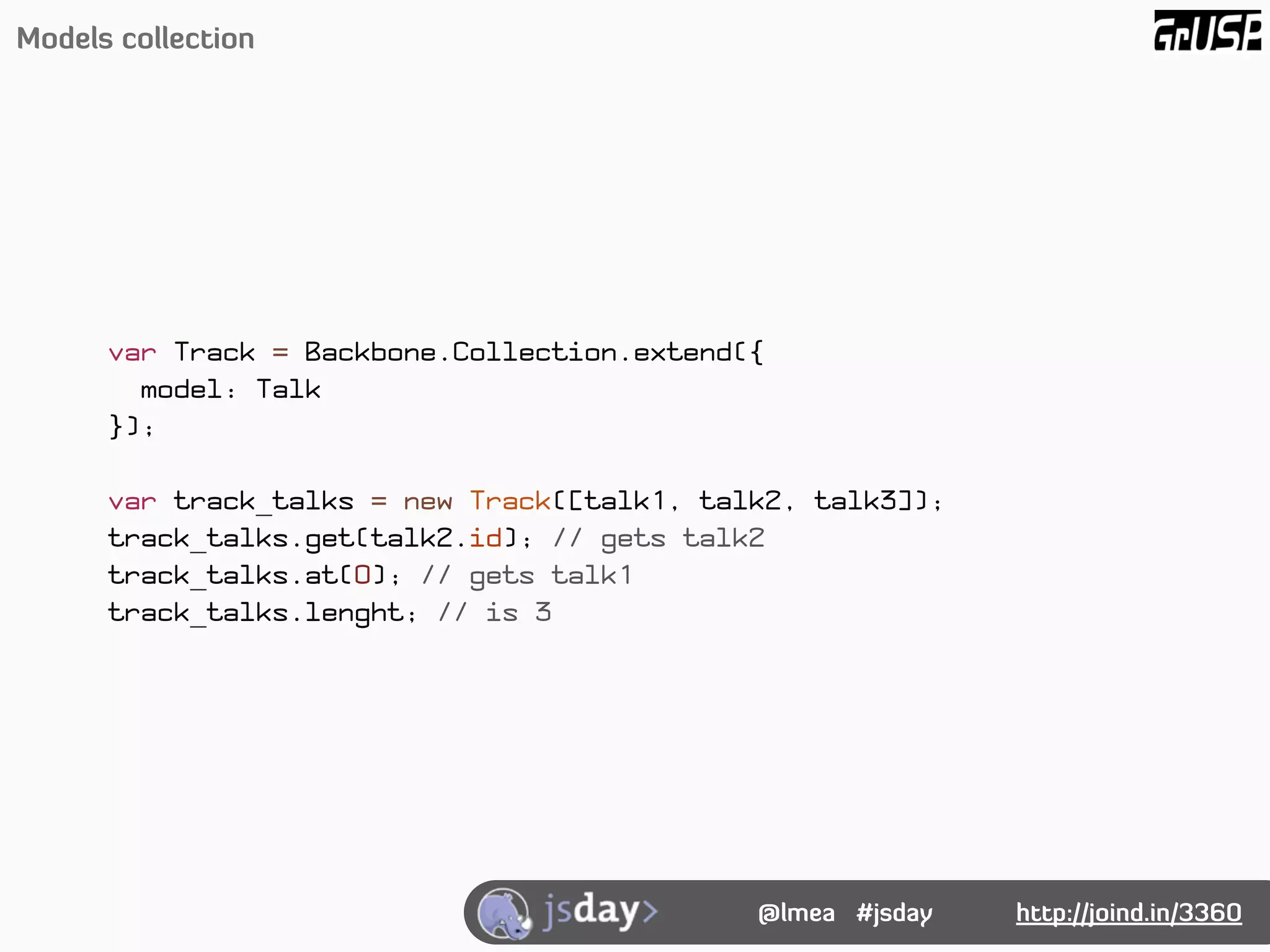 Models collection




      var Track = Backbone.Collection.extend({
        model: Talk
      });

      var track_talks = new Track([talk1, talk2, talk3]);
      track_talks.get(talk2.id); // gets talk2
      track_talks.at(0); // gets talk1
      track_talks.lenght; // is 3




                                             @lmea #jsday   http://joind.in/3360
 