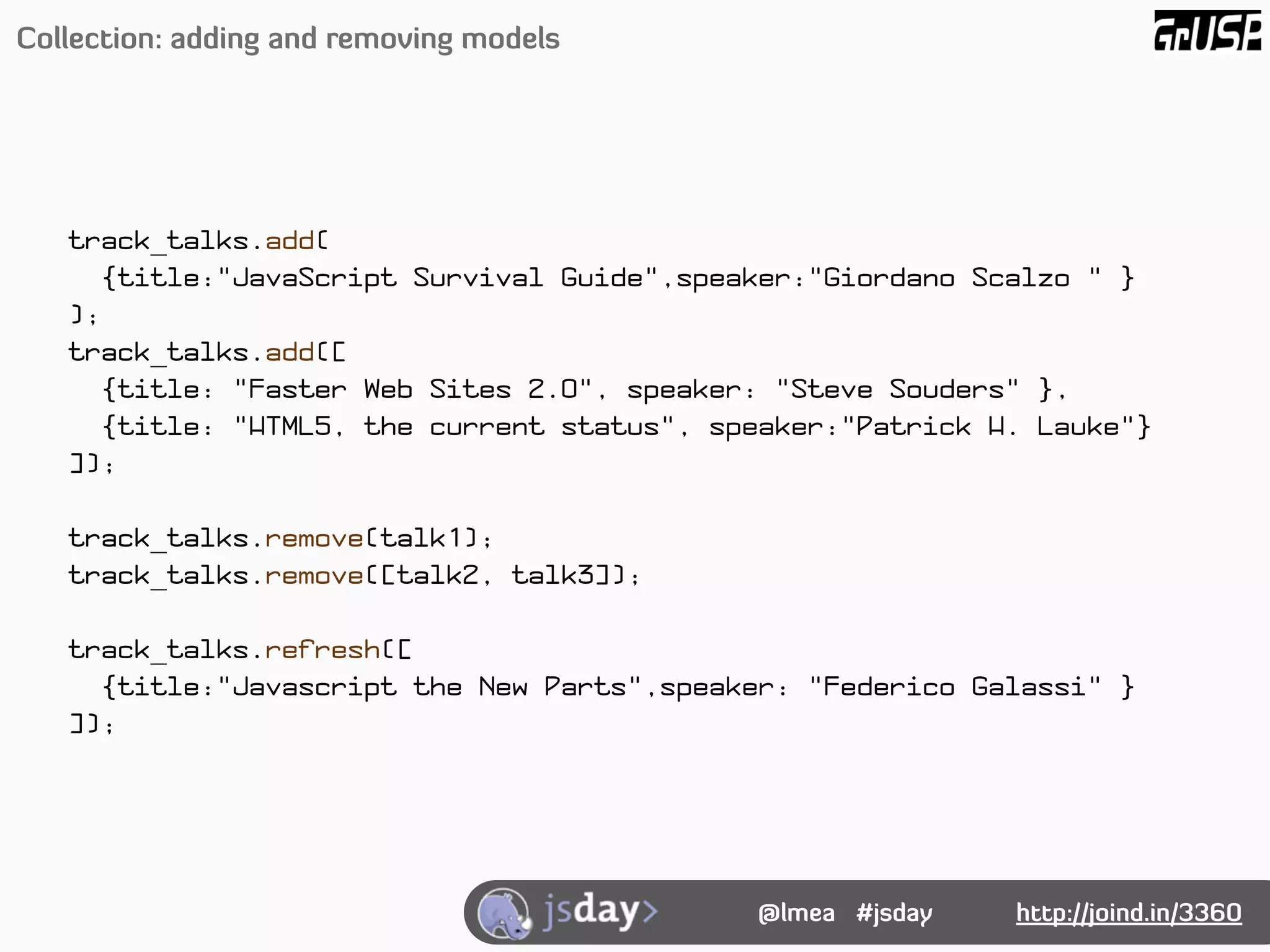 Collection: adding and removing models




   track_talks.add(
      {title:"JavaScript Survival Guide",speaker:"Giordano Scalzo " }
   );
   track_talks.add([
      {title: "Faster Web Sites 2.0", speaker: "Steve Souders" },
      {title: "HTML5, the current status", speaker:"Patrick H. Lauke"}
   ]);

   track_talks.remove(talk1);
   track_talks.remove([talk2, talk3]);

   track_talks.refresh([
     {title:"Javascript the New Parts",speaker: "Federico Galassi" }
   ]);




                                             @lmea #jsday    http://joind.in/3360
 