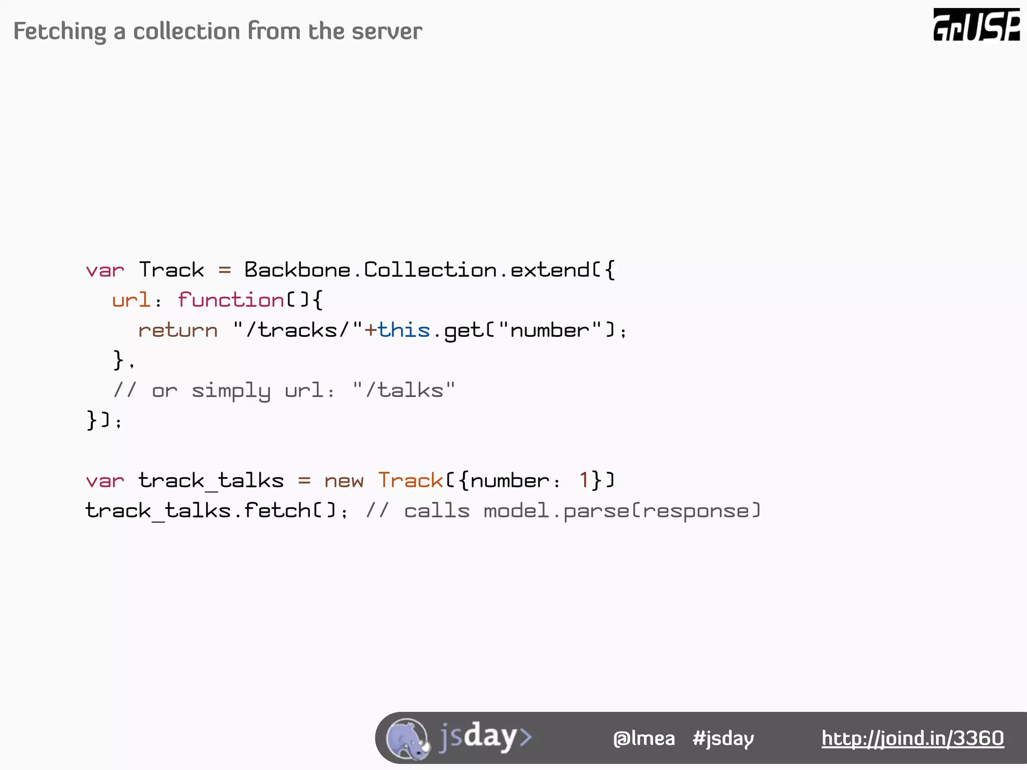 Fetching a collection from the server




      var Track = Backbone.Collection.extend({
        url: function(){
          return "/tracks/"+this.get("number");
        },
        // or simply url: "/talks"
      });

      var track_talks = new Track({number: 1})
      track_talks.fetch(); // calls model.parse(response)




                                             @lmea #jsday   http://joind.in/3360
 