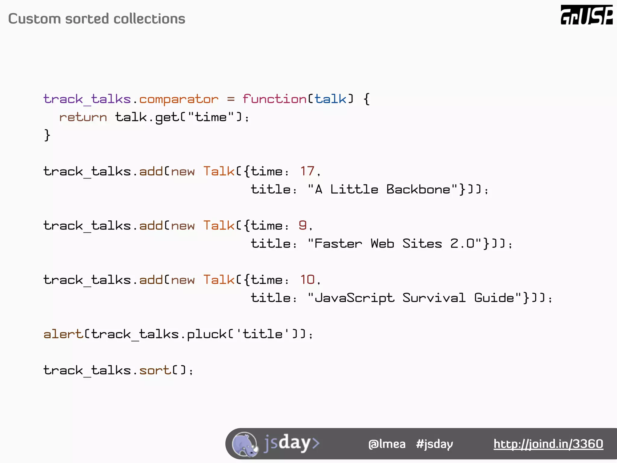 Custom sorted collections




     track_talks.comparator = function(talk) {
       return talk.get("time");
     }

     track_talks.add(new Talk({time: 17,
                               title: "A Little Backbone"}));

     track_talks.add(new Talk({time: 9,
                               title: "Faster Web Sites 2.0"}));

     track_talks.add(new Talk({time: 10,
                               title: "JavaScript Survival Guide"}));

     alert(track_talks.pluck('title'));

     track_talks.sort();




                                             @lmea #jsday       http://joind.in/3360
 