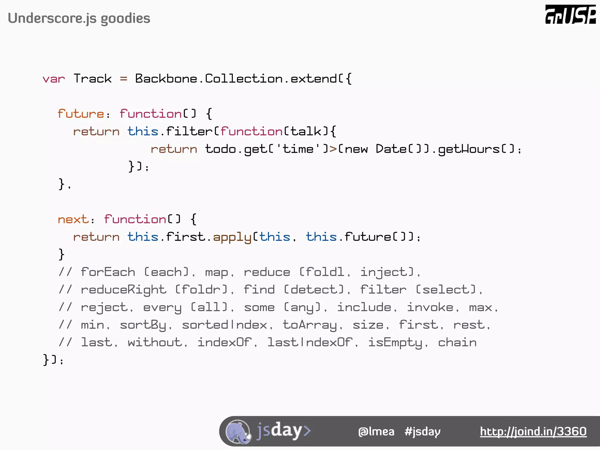Underscore.js goodies



     var Track = Backbone.Collection.extend({

       future: function() {
         return this.filter(function(talk){
                   return todo.get('time')>(new Date()).getHours();
                });
       },

       next: function() {
         return this.first.apply(this, this.future());
       }
       // forEach (each), map, reduce (foldl, inject),
       // reduceRight (foldr), find (detect), filter (select),
       // reject, every (all), some (any), include, invoke, max,
       // min, sortBy, sortedIndex, toArray, size, first, rest,
       // last, without, indexOf, lastIndexOf, isEmpty, chain
     });




                                                @lmea #jsday   http://joind.in/3360
 