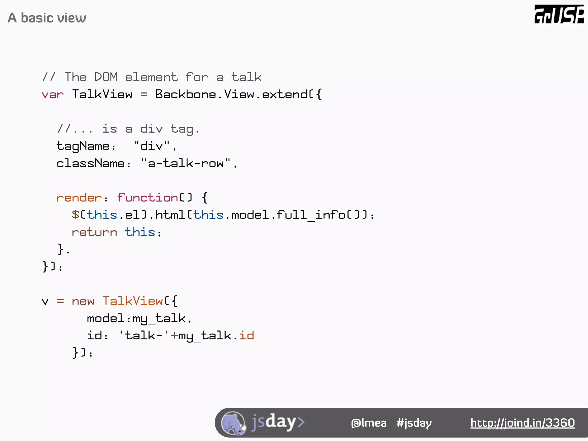 A basic view



     // The DOM element for a talk
     var TalkView = Backbone.View.extend({

       //... is a div tag.
       tagName: "div",
       className: "a-talk-row",

       render: function() {
         $(this.el).html(this.model.full_info());
         return this;
       },
     });

     v = new TalkView({
           model:my_talk,
           id: 'talk-'+my_talk.id
         });




                                             @lmea #jsday   http://joind.in/3360
 