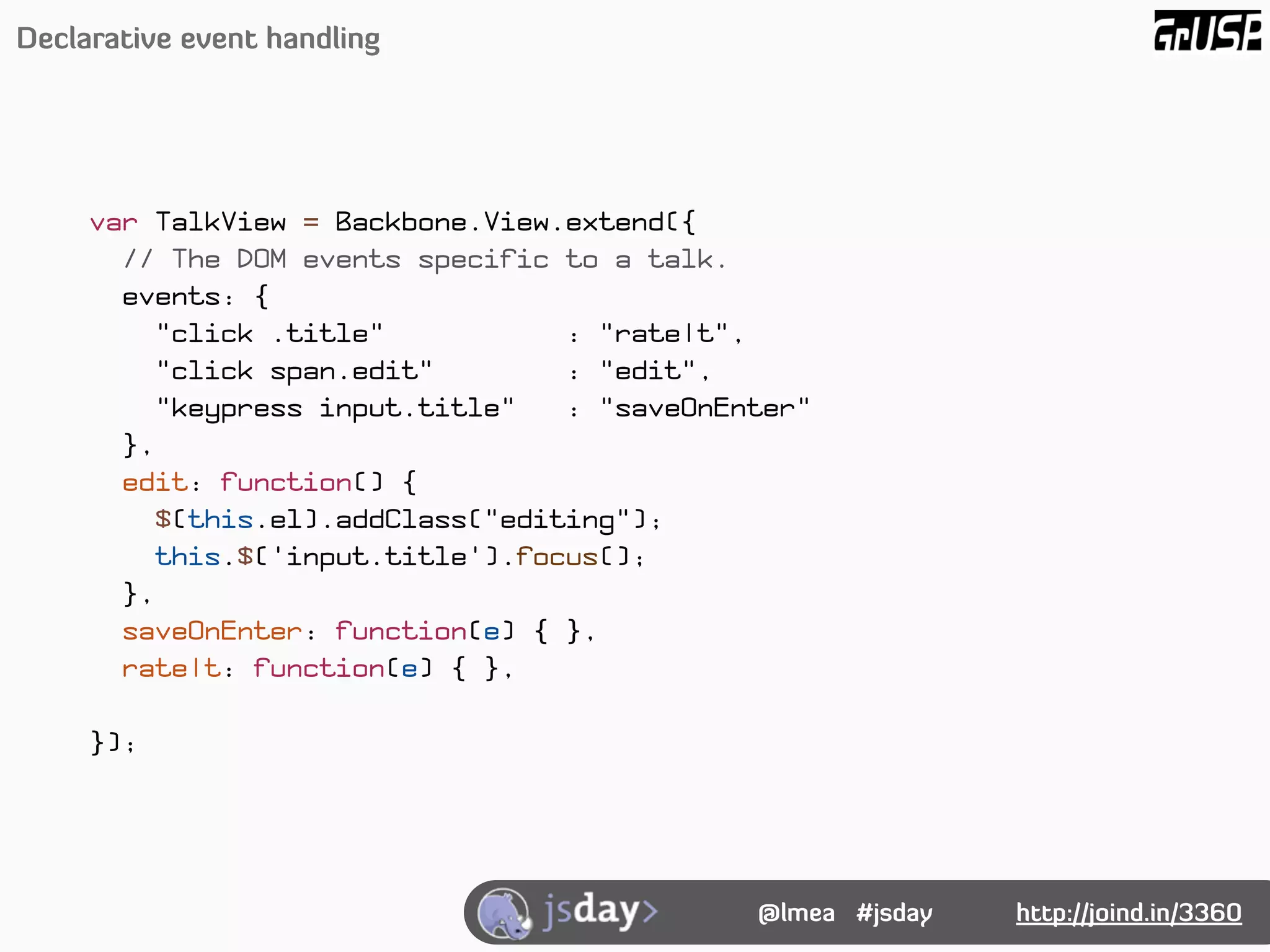 Declarative event handling




     var TalkView = Backbone.View.extend({
       // The DOM events specific to a talk.
       events: {
          "click .title"          : "rateIt",
          "click span.edit"       : "edit",
          "keypress input.title"  : "saveOnEnter"
       },
       edit: function() {
         $(this.el).addClass("editing");
         this.$('input.title').focus();
       },
       saveOnEnter: function(e) { },
       rateIt: function(e) { },

     });




                                             @lmea #jsday   http://joind.in/3360
 
