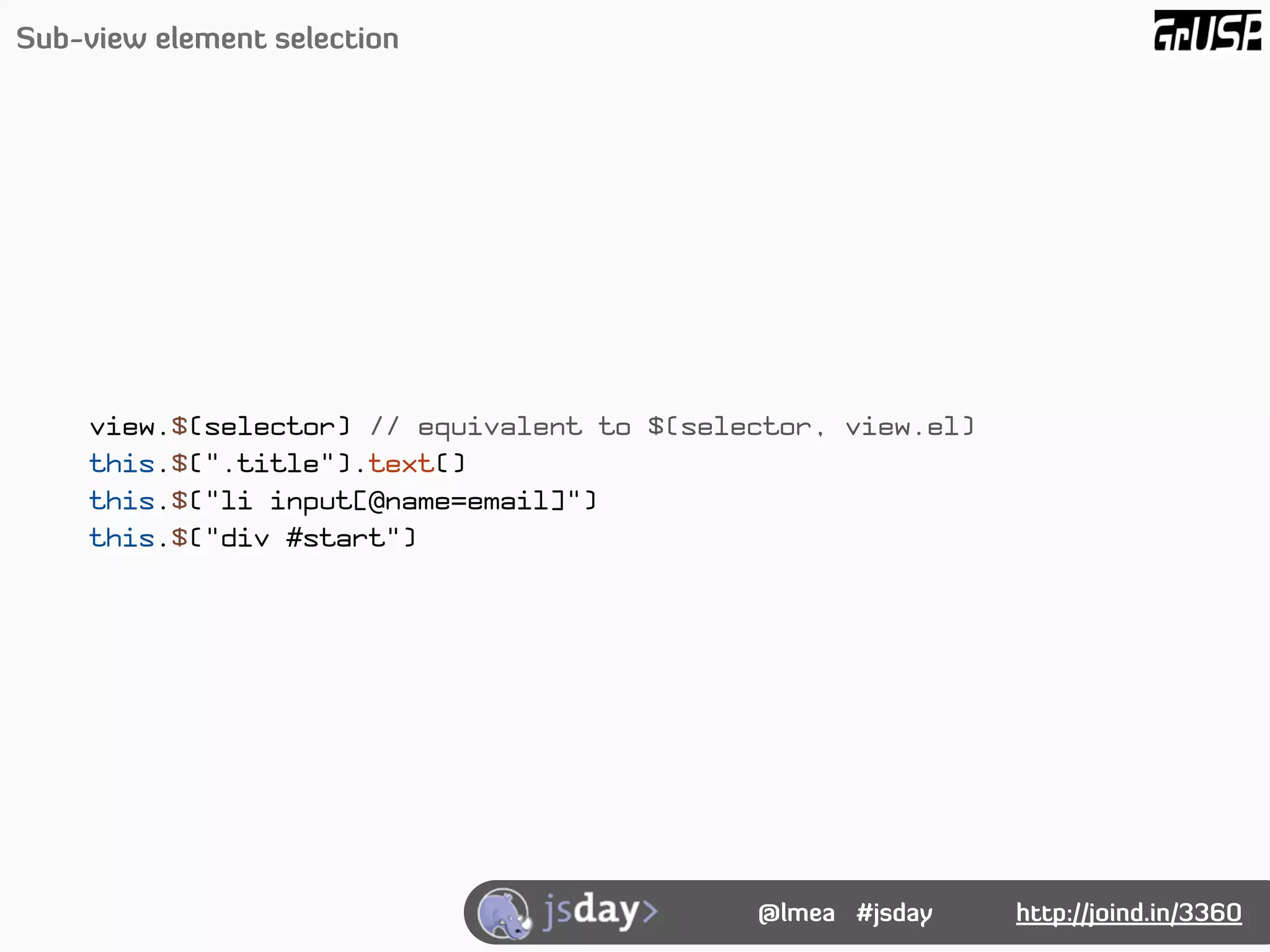 Sub-view element selection




    view.$(selector) // equivalent to $(selector, view.el)
    this.$(".title").text()
    this.$("li input[@name=email]")
    this.$("div #start")




                                            @lmea #jsday     http://joind.in/3360
 
